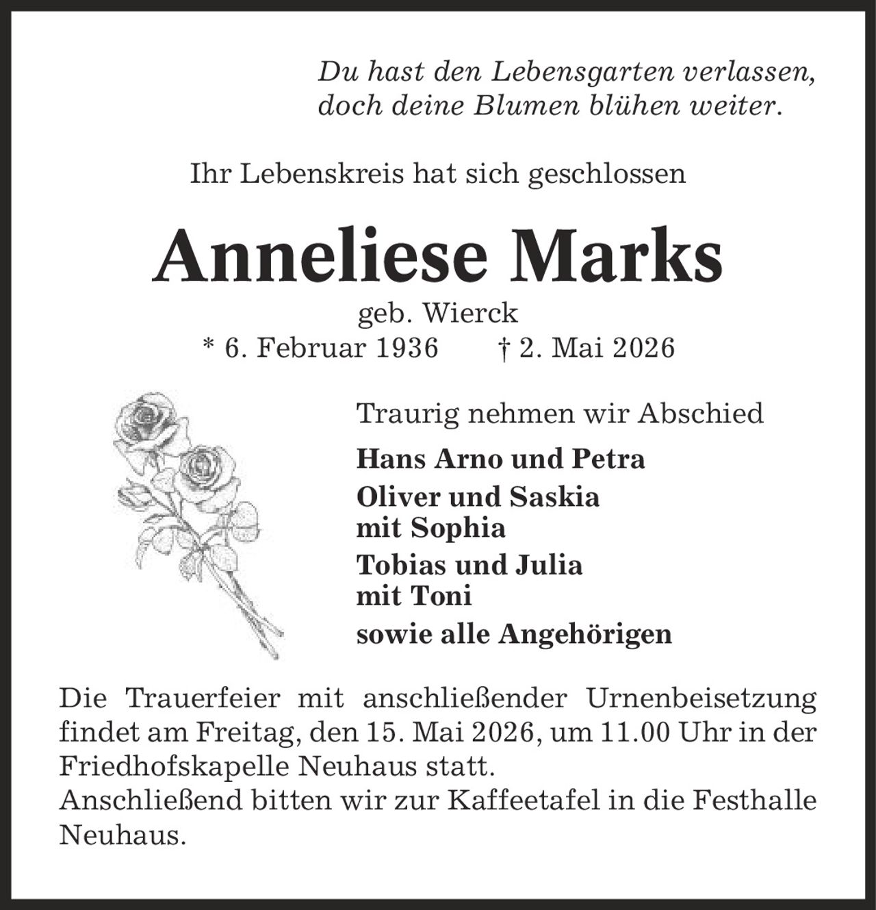 Du hast den Lebensgarten verlassen, doch deine Blumen blühen weiter. Ihr Lebenskreis hat sich geschlossen Anneliese Marks geb. Wierck * 6. Februar 1936 | 2. Mai 2026 Traurig nehmen wir Abschied Hans Arno und Petra Oliver und Saskia mit Sophia Tobias und Julia mit Toni sowie alle Angehörigen Die Trauerfeier mit anschließender Urnenbeisetzung findet am Freitag, den 15. Mai 2026, um 11.00 Uhr in der Friedhofskapelle Neuhaus statt. Anschließend bitten wir zur Kaffeetafel in die Festhalle Neuhaus.