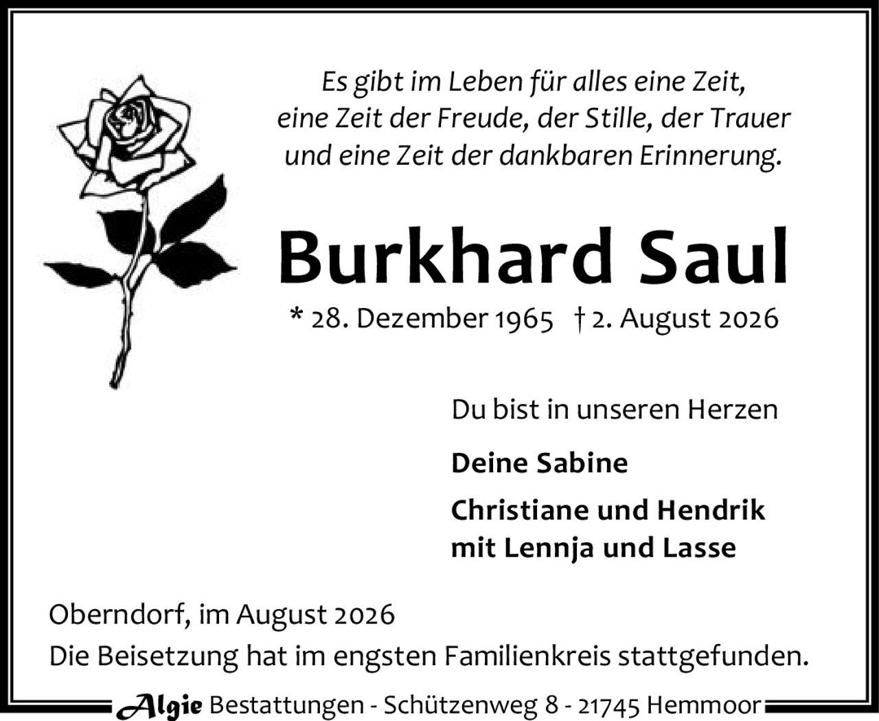 <p><i>Es gibt im Leben für alles eine Zeit,<br>eine Zeit der Freude, der Stille, der Trauer<br>und eine Zeit der dankbaren Erinnerung.</i></p><p><strong>Burkhard Saul</strong><br>* 28. Dezember 1965 † 2. August 2026</p><p>Du bist in unseren Herzen</p><p><strong>Deine Sabine</strong><br><strong>Christiane und Hendrik</strong><br>mit Lennja und Lasse</p><p>Oberndorf, im August 2026</p><p>Die Beisetzung hat im engsten Familienkreis stattgefunden.</p><p>Algie Bestattungen - Schützenweg 8 - 21745 Hemmoor</p>