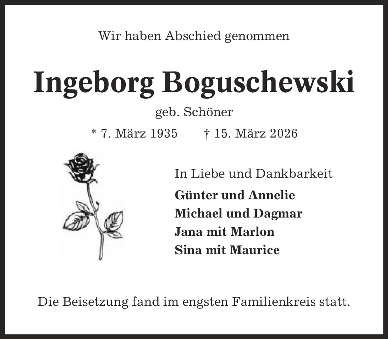 Wir haben Abschied genommen Ingeborg Boguschewski geb. Schöner * 7. März 1935 | 15. März 2026 In Liebe und Dankbarkeit Günter und Annelie Michael und Dagmar Jana mit Marlon Sina mit Maurice Die Beisetzung fand im engsten Familienkreis statt.