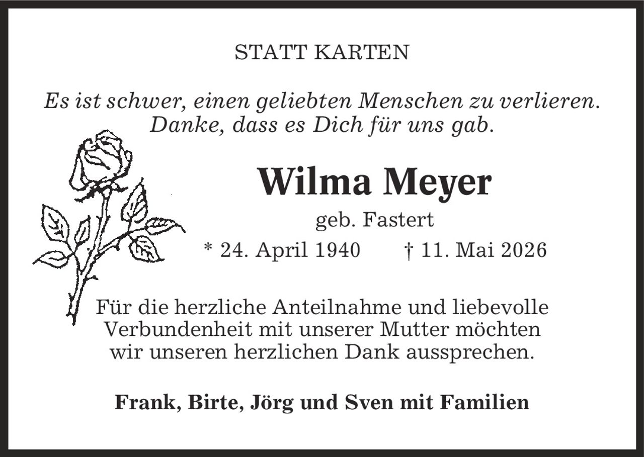 STATT KARTEN Es ist schwer, einen geliebten Menschen zu verlieren. Danke, dass es Dich für uns gab. Wilma Meyer geb. Fastert * 24. April 1940 | 11. Mai 2026 Für die herzliche Anteilnahme und liebevolle Verbundenheit mit unserer Mutter möchten wir unseren herzlichen Dank aussprechen. Frank, Birte, Jörg und Sven mit Familien
