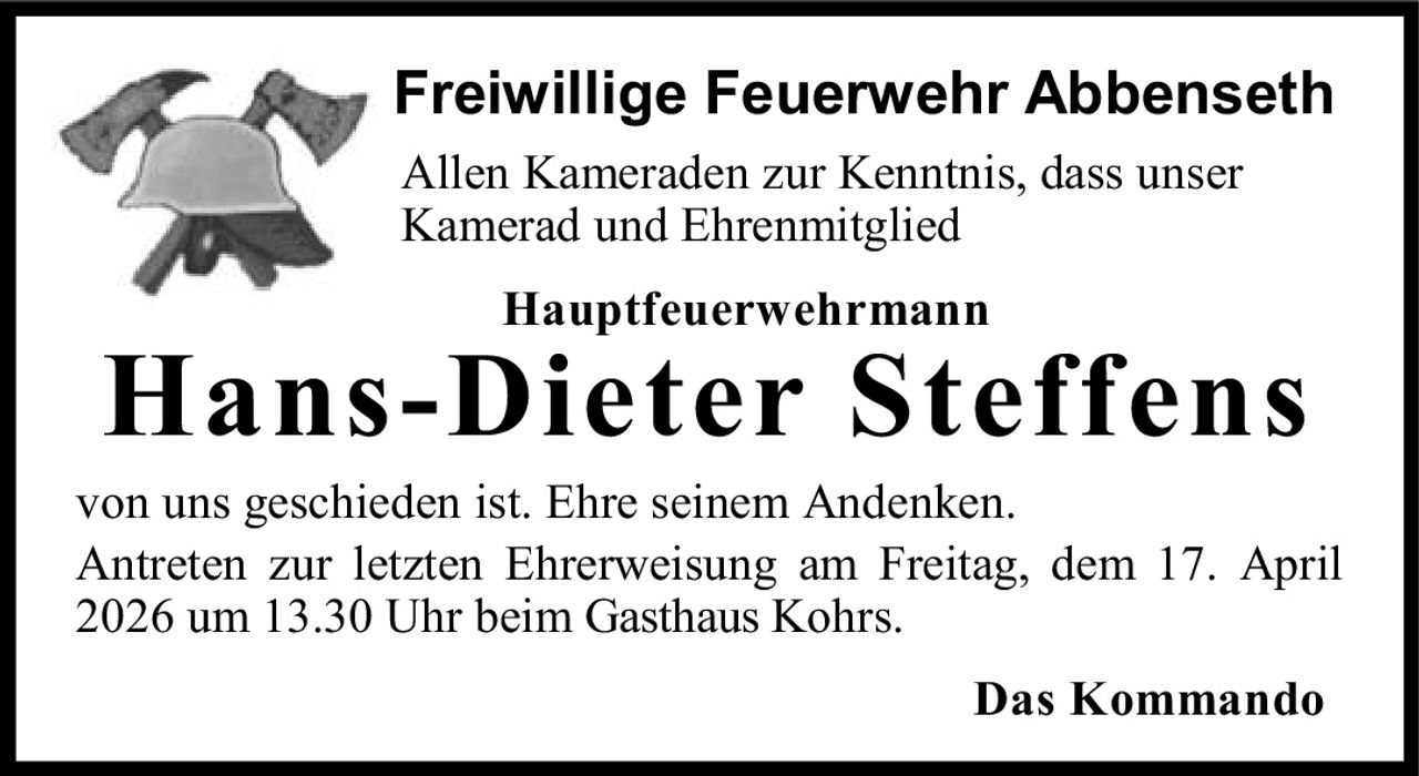 Freiwillige Feuerwehr Abbenseth
Allen Kameraden zur Kenntnis, dass unser
Kamerad und Ehrenmitglied
Hauptfeuerwehrmann

Hans-Dieter Steffens

von uns geschieden ist. Ehre seinem Andenken.
Antreten zur letzten Ehrerweisung am Freitag, dem 17. April
2026 um 13.30 Uhr beim Gasthaus Kohrs.
Das Kommando