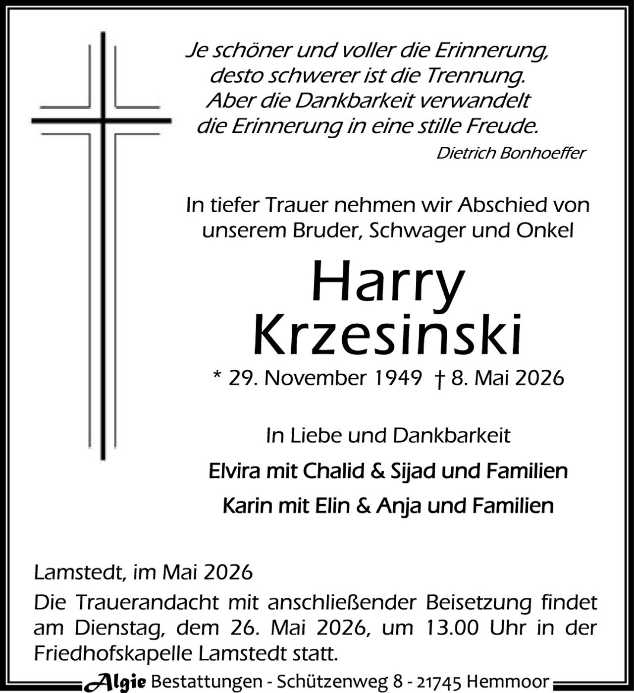 <p>Je schöner und voller die Erinnerung,<br>desto schwerer ist die Trennung.<br>Aber die Dankbarkeit verwandelt<br>die Erinnerung in eine stille Freude.<br><i>Dietrich Bonhoeffer</i></p><p>In tiefer Trauer nehmen wir Abschied von<br>unserem Bruder, Schwager und Onkel</p><p><strong>Harry<br>Krzesinski</strong><br>* 29. November 1949 † 8. Mai 2026</p><p>In Liebe und Dankbarkeit<br>Elvira mit Chalid & Sijad und Familien<br>Karin mit Elin & Anja und Familien</p><p>Lamstedt, im Mai 2026<br>Die Trauerandacht mit anschließender Beisetzung findet<br>am Dienstag, dem 26. Mai 2026, um 13.00 Uhr in der<br>Friedhofskapelle Lamstedt statt.</p><p>Algie Bestattungen - Schützenweg 8 - 21745 Hemmoor</p>