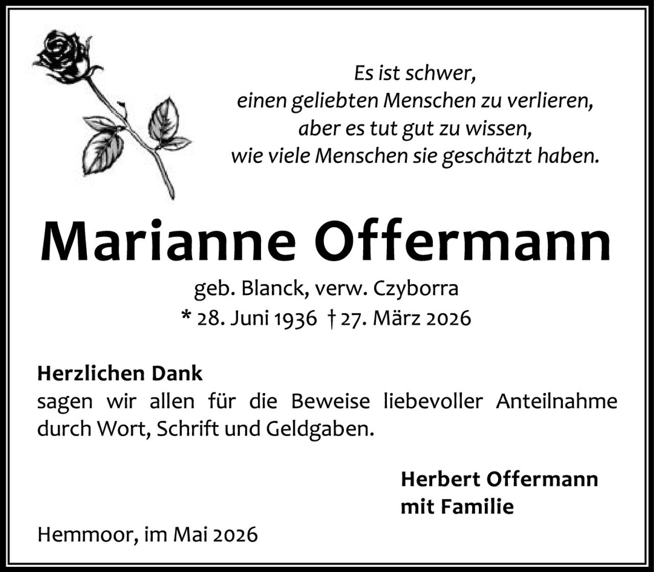 <p><i>Es ist schwer, einen geliebten Menschen zu verlieren, aber es tut gut zu wissen, wie viele Menschen sie geschätzt haben.</i></p>

<p><strong>Marianne Offermann</strong><br>geb. Blanck, verw. Czyborra<br>* 28. Juni 1936 † 27. März 2026</p>

<p><strong>Herzlichen Dank</strong><br>sagen wir allen für die Beweise liebevoller Anteilnahme durch Wort, Schrift und Geldgaben.</p>

<p style="text-align: right"><strong>Herbert Offermann<br>mit Familie</strong></p>

<p>Hemmoor, im Mai 2026</p>