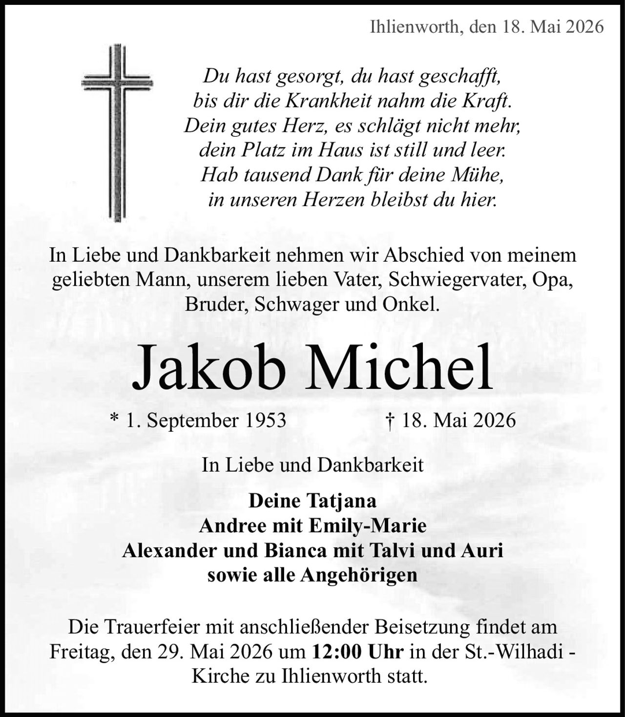 <p>Ihlienworth, den 18. Mai 2026</p>

<p><i>Du hast gesorgt, du hast geschafft,<br>bis dir die Krankheit nahm die Kraft.<br>Dein gutes Herz, es schlägt nicht mehr,<br>dein Platz im Haus ist still und leer.<br>Hab tausend Dank für deine Mühe,<br>in unseren Herzen bleibst du hier.</i></p>

<p>In Liebe und Dankbarkeit nehmen wir Abschied von meinem geliebten Mann, unserem lieben Vater, Schwiegervater, Opa, Bruder, Schwager und Onkel.</p>

<p><strong>Jakob Michel</strong><br>* 1. September 1953 † 18. Mai 2026</p>

<p>In Liebe und Dankbarkeit</p>

<p><strong>Deine Tatjana<br>Andree mit Emily-Marie<br>Alexander und Bianca mit Talvi und Auri<br>sowie alle Angehörigen</strong></p>

<p>Die Trauerfeier mit anschließender Beisetzung findet am Freitag, den 29. Mai 2026 um <strong>12:00 Uhr</strong> in der St.-Wilhadi - Kirche zu Ihlienworth statt.</p>