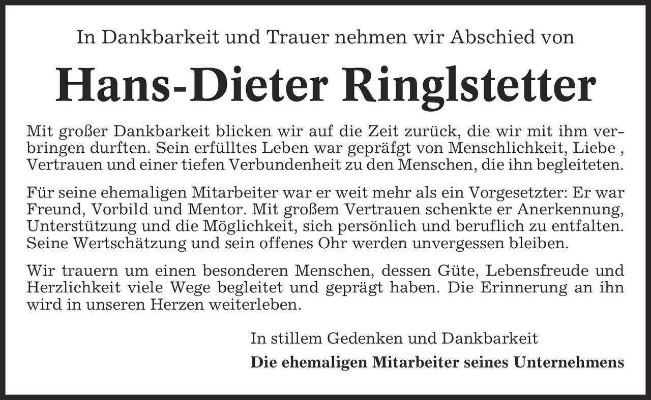 In Dankbarkeit und Trauer nehmen wir Abschied von Hans-Dieter Ringlstetter Mit großer Dankbarkeit blicken wir auf die Zeit zurück, die wir mit ihm verbringen durften. Sein erfülltes Leben war gepräfgt von Menschlichkeit, Liebe , Vertrauen und einer tiefen Verbundenheit zu den Menschen, die ihn begleiteten. Für seine ehemaligen Mitarbeiter war er weit mehr als ein Vorgesetzter: Er war Freund, Vorbild und Mentor. Mit großem Vertrauen schenkte er Anerkennung, Unterstützung und die Möglichkeit, sich persönlich und beruflich zu entfalten. Seine Wertschätzung und sein offenes Ohr werden unvergessen bleiben. Wir trauern um einen besonderen Menschen, dessen Güte, Lebensfreude und Herzlichkeit viele Wege begleitet und geprägt haben. Die Erinnerung an ihn wird in unseren Herzen weiterleben. In stillem Gedenken und Dankbarkeit Die ehemaligen Mitarbeiter seines Unternehmens