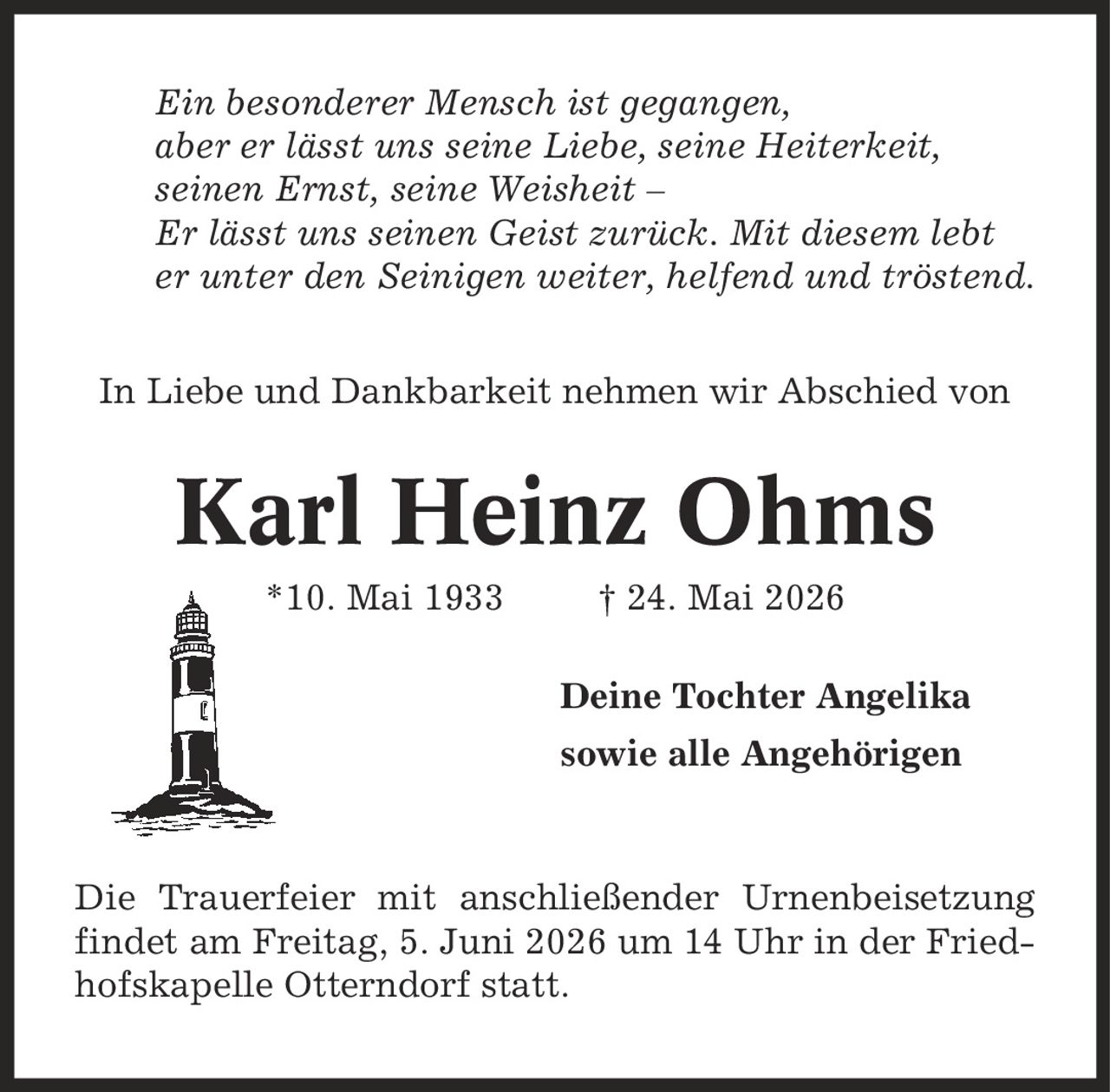 Ein besonderer Mensch ist gegangen, aber er lässt uns seine Liebe, seine Heiterkeit, seinen Ernst, seine Weisheit - Er lässt uns seinen Geist zurück. Mit diesem lebt er unter den Seinigen weiter, helfend und tröstend. In Liebe und Dankbarkeit nehmen wir Abschied von Karl Heinz Ohms *10. Mai 1933 | 24. Mai 2026 Deine Tochter Angelika sowie alle Angehörigen Die Trauerfeier mit anschließender Urnenbeisetzung findet am Freitag, 5. Juni 2026 um 14 Uhr in der Friedhofskapelle Otterndorf statt.