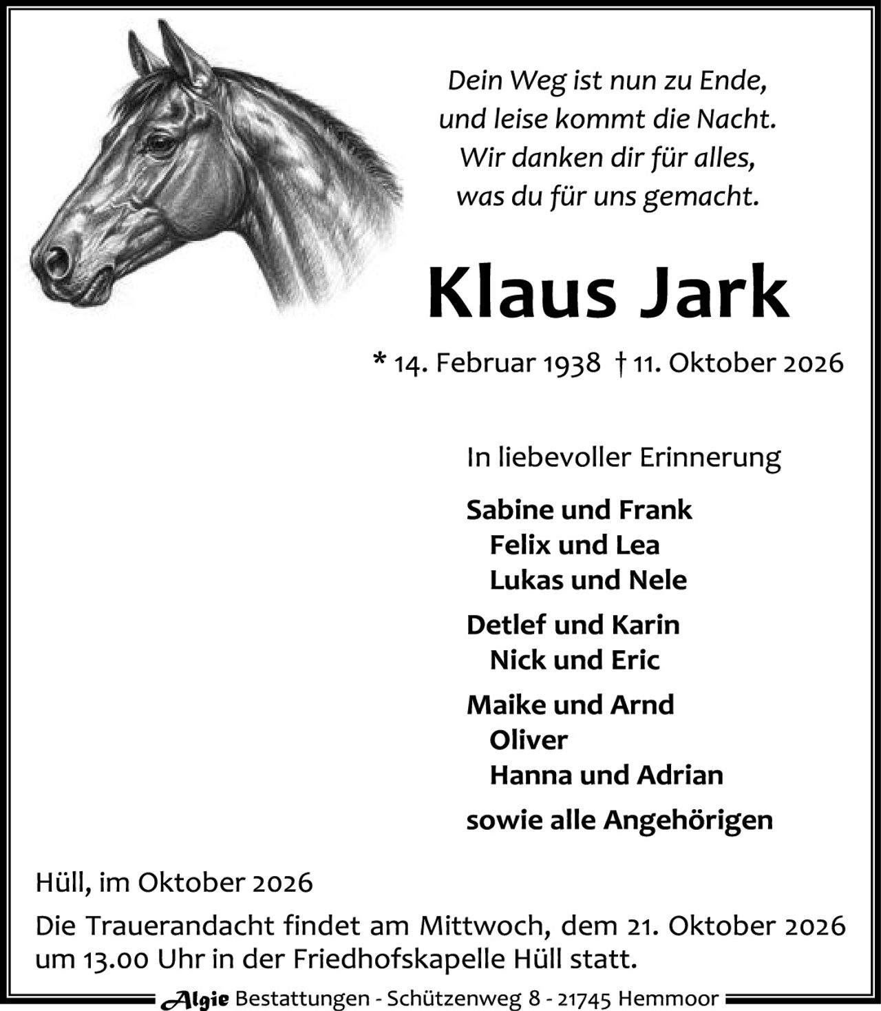 <p><i>Dein Weg ist nun zu Ende, und leise kommt die Nacht. Wir danken dir für alles, was du für uns gemacht.</i></p>

<p><strong>Klaus Jark</strong></p>

<p>* 14. Februar 1938 † 11. Oktober 2026</p>

<p>In liebevoller Erinnerung<br>
Sabine und Frank<br>
Felix und Lea<br>
Lukas und Nele<br>
Detlef und Karin<br>
Nick und Eric<br>
Maike und Arnd<br>
Oliver<br>
Hanna und Adrian<br>
sowie alle Angehörigen</p>

<p>Hüll, im Oktober 2026<br>
Die Trauerandacht findet am Mittwoch, dem 21. Oktober 2026 um 13.00 Uhr in der Friedhofskapelle Hüll statt.</p>