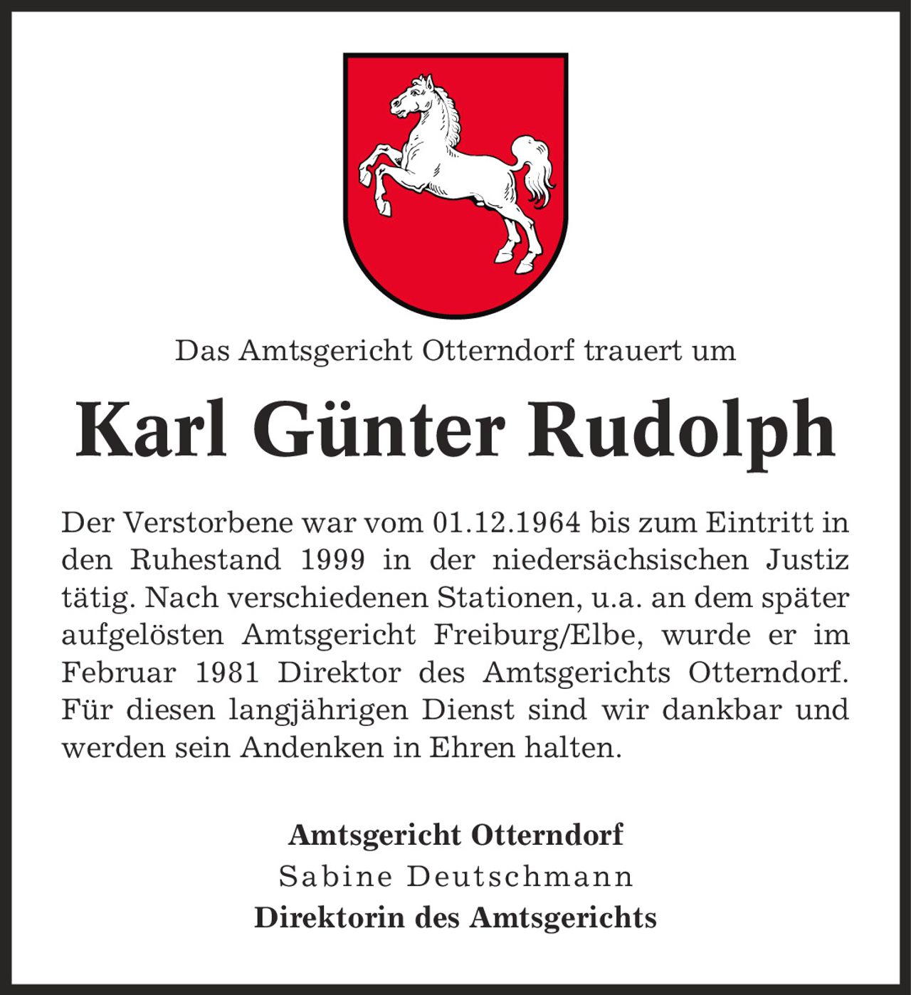 Das Amtsgericht Otterndorf trauert um Karl Günter Rudolph Der Verstorbene war vom 01.12.1964 bis zum Eintritt in den Ruhestand 1999 in der niedersächsischen Justiz tätig. Nach verschiedenen Stationen, u.a. an dem später aufgelösten Amtsgericht Freiburg/Elbe, wurde er im Februar 1981 Direktor des Amtsgerichts Otterndorf. Für diesen langjährigen Dienst sind wir dankbar und werden sein Andenken in Ehren halten. Amtsgericht Otterndorf Sabine Deutschmann Direktorin des Amtsgerichts