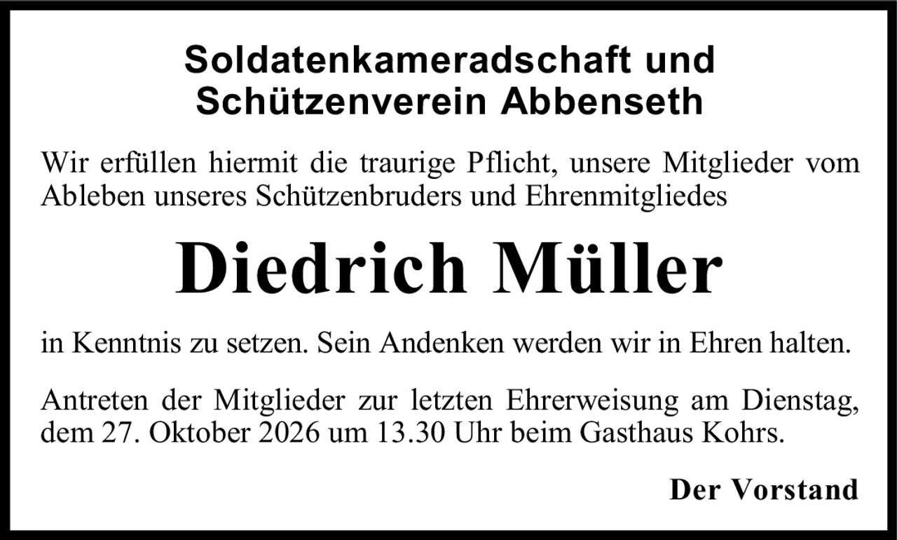 <p>Soldatenkameradschaft und Schützenverein Abbenseth</p><p>Wir erfüllen hiermit die traurige Pflicht, unsere Mitglieder vom Ableben unseres Schützenbruders und Ehrenmitgliedes</p><p><strong>Diedrich Müller</strong></p><p>in Kenntnis zu setzen. Sein Andenken werden wir in Ehren halten.</p><p>Antreten der Mitglieder zur letzten Ehrerweisung am Dienstag, dem 27. Oktober 2026 um 13.30 Uhr beim Gasthaus Kohrs.</p><p><strong>Der Vorstand</strong></p>