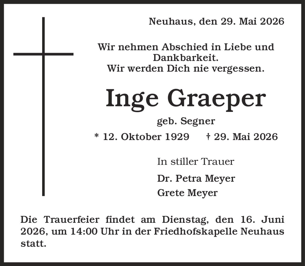Neuhaus, den 29. Mai 2026 Wir nehmen Abschied in Liebe und Dankbarkeit. Wir werden Dich nie vergessen. Inge Graeper geb. Segner * 12. Oktober 1929 | 29. Mai 2026 In stiller Trauer Dr. Petra Meyer Grete Meyer Die Trauerfeier findet am Dienstag, den 16. Juni 2026, um 14:00 Uhr in der Friedhofskapelle Neuhaus statt.