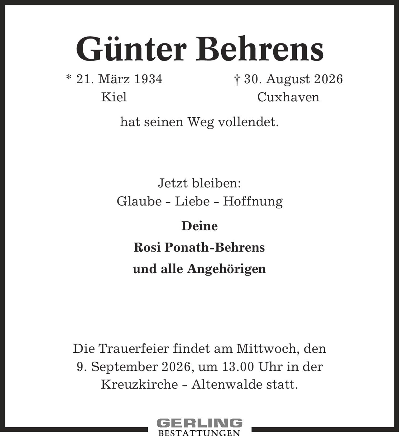 Günter Behrens * 21. März 1934 | 30. August 2026 Kiel Cuxhaven hat seinen Weg vollendet. Jetzt bleiben: Glaube - Liebe - Hoffnung Deine Rosi Ponath-Behrens und alle Angehörigen Die Trauerfeier findet am Mittwoch, den 9. September 2026, um 13.00 Uhr in der Kreuzkirche - Altenwalde statt.