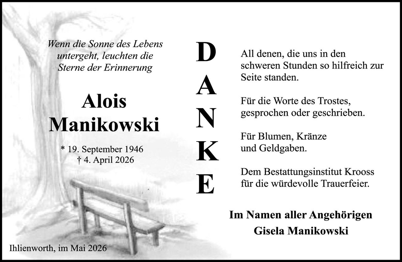 <p><i>Wenn die Sonne des Lebens untergeht, leuchten die Sterne der Erinnerung</i></p>

<p><strong>Alois Manikowski</strong></p>

<p>* 19. September 1946<br>
† 4. April 2026</p>

<p>All denen, die uns in den schweren Stunden so hilfreich zur Seite standen.</p>

<p>Für die Worte des Trostes, gesprochen oder geschrieben.</p>

<p>Für Blumen, Kränze und Geldgaben.</p>

<p>Dem Bestattungsinstitut Krooss für die würdevolle Trauerfeier.</p>

<p><strong>Im Namen aller Angehörigen<br>
Gisela Manikowski</strong></p>

<p>Ihlienworth, im Mai 2026</p>