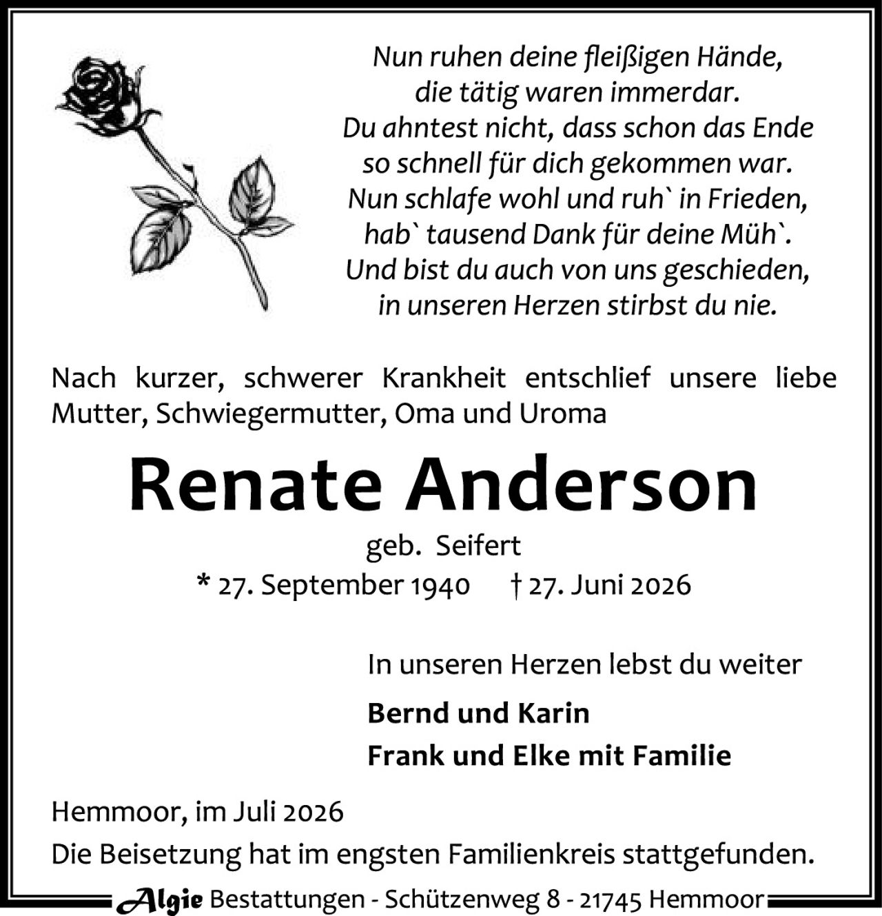 <p><i>Nun ruhen deine fleißigen Hände,<br>die tätig waren immerdar.<br>Du ahntest nicht, dass schon das Ende<br>so schnell für dich gekommen war.<br>Nun schlafe wohl und ruh` in Frieden,<br>hab` tausend Dank für deine Müh`.<br>Und bist du auch von uns geschieden,<br>in unseren Herzen stirbst du nie.</i></p>

<p>Nach kurzer, schwerer Krankheit entschlief unsere liebe Mutter, Schwiegermutter, Oma und Uroma</p>

<p><strong>Renate Anderson</strong><br>geb. Seifert<br>* 27. September 1940   † 27. Juni 2026</p>

<p>In unseren Herzen lebst du weiter</p>

<p><strong>Bernd und Karin<br>Frank und Elke mit Familie</strong></p>

<p>Hemmoor, im Juli 2026<br>Die Beisetzung hat im engsten Familienkreis stattgefunden.</p>

<p>Algie Bestattungen - Schützenweg 8 - 21745 Hemmoor</p>