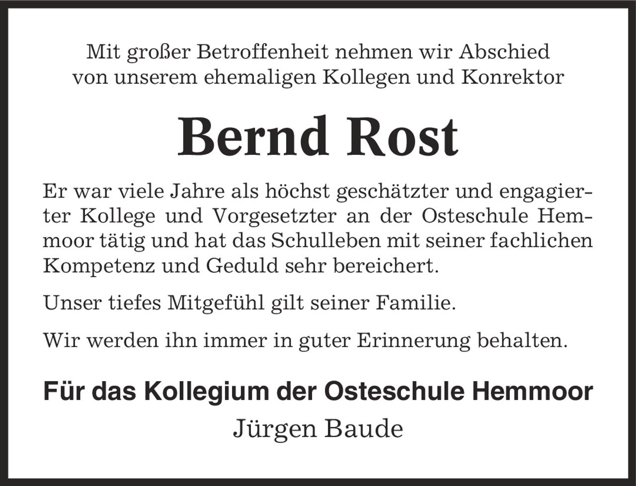 Mit großer Betroffenheit nehmen wir Abschied von unserem ehemaligen Kollegen und Konrektor Bernd Rost Er war viele Jahre als höchst geschätzter und engagierter Kollege und Vorgesetzter an der Osteschule Hemmoor tätig und hat das Schulleben mit seiner fachlichen Kompetenz und Geduld sehr bereichert. Unser tiefes Mitgefühl gilt seiner Familie. Wir werden ihn immer in guter Erinnerung behalten. Für das Kollegium der Osteschule Hemmoor Jürgen Baude