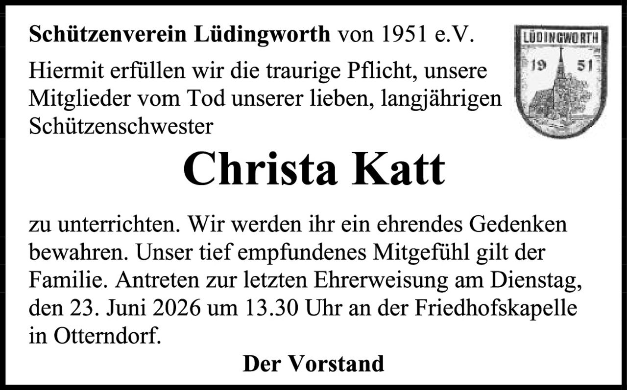 <p><strong>Schützenverein Lüdingworth von 1951 e.V.</strong></p><p>Hiermit erfüllen wir die traurige Pflicht, unsere Mitglieder vom Tod unserer lieben, langjährigen Schützenschwester</p><p><strong>Christa Katt</strong></p><p>zu unterrichten. Wir werden ihr ein ehrendes Gedenken bewahren. Unser tief empfundenes Mitgefühl gilt der Familie. Antreten zur letzten Ehrerweisung am Dienstag, den 23. Juni 2026 um 13.30 Uhr an der Friedhofskapelle in Otterndorf.</p><p><strong>Der Vorstand</strong></p>