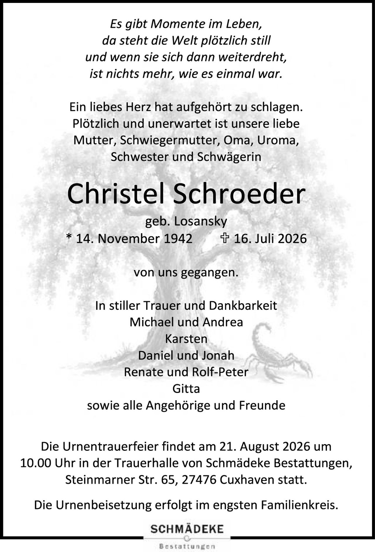 <p><i>Es gibt Momente im Leben,<br/>da steht die Welt plötzlich still<br/>und wenn sie sich dann weiterdreht,<br/>ist nichts mehr, wie es einmal war.</i></p>

<p>Ein liebes Herz hat aufgehört zu schlagen. Plötzlich und unerwartet ist unsere liebe Mutter, Schwiegermutter, Oma, Uroma, Schwester und Schwägerin</p>

<p><strong>Christel Schroeder</strong><br/>geb. Losansky<br/>* 14. November 1942   ✝ 16. Juli 2026</p>

<p>von uns gegangen.</p>

<p>In stiller Trauer und Dankbarkeit<br/>Michael und Andrea<br/>Karsten<br/>Daniel und Jonah<br/>Renate und Rolf-Peter<br/>Gitta<br/>sowie alle Angehörige und Freunde</p>

<p>Die Urnentrauerfeier findet am 21. August 2026 um 10.00 Uhr in der Trauerhalle von Schmädeke Bestattungen, Steinmarner Str. 65, 27476 Cuxhaven statt.</p>

<p>Die Urnenbeisetzung erfolgt im engsten Familienkreis.</p>