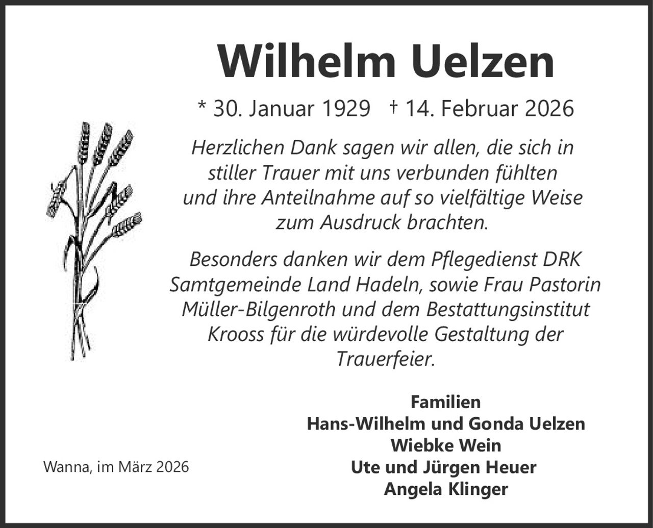 <p><strong>Wilhelm Uelzen</strong></p>
<p>* 30. Januar 1929 † 14. Februar 2026</p>
<p><i>Herzlichen Dank sagen wir allen, die sich in stiller Trauer mit uns verbunden fühlten und ihre Anteilnahme auf so vielfältige Weise zum Ausdruck brachten.</i></p>
<p><i>Besonders danken wir dem Pflegedienst DRK Samtgemeinde Land Hadeln, sowie Frau Pastorin Müller-Bilgenroth und dem Bestattungsinstitut Krooss für die würdevolle Gestaltung der Trauerfeier.</i></p>
<p><strong>Familien</strong></p>
<p>Hans-Wilhelm und Gonda Uelzen<br>Wiebke Wein<br>Ute und Jürgen Heuer<br>Angela Klinger</p>
<p>Wanna, im März 2026</p>