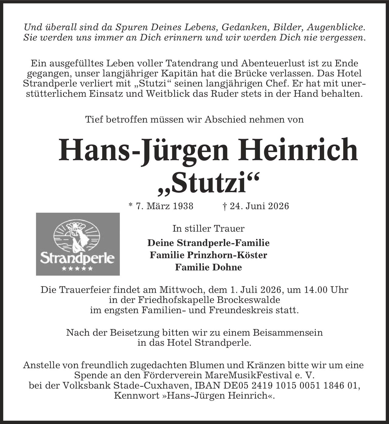 Und überall sind da Spuren Deines Lebens, Gedanken, Bilder, Augenblicke. Sie werden uns immer an Dich erinnern und wir werden Dich nie vergessen. Ein ausgefülltes Leben voller Tatendrang und Abenteuerlust ist zu Ende gegangen, unser langjähriger Kapitän hat die Brücke verlassen. Das Hotel Strandperle verliert mit ,Stutzi' seinen langjährigen Chef. Er hat mit unerstütterlichem Einsatz und Weitblick das Ruder stets in der Hand behalten. Tief betroffen müssen wir Abschied nehmen von Hans-Jürgen Heinrich ,Stutzi' * 7. März 1938 | 24. Juni 2026 In stiller Trauer Deine Strandperle-Familie Familie Prinzhorn-Köster Familie Dohne Die Trauerfeier findet am Mittwoch, dem 1. Juli 2026, um 14.00 Uhr in der Friedhofskapelle Brockeswalde im engsten Familien- und Freundeskreis statt. Nach der Beisetzung bitten wir zu einem Beisammensein in das Hotel Strandperle. Anstelle von freundlich zugedachten Blumen und Kränzen bitte wir um eine Spende an den Förderverein MareMusikFestival e. V. bei der Volksbank Stade-Cuxhaven, IBAN DE05 2419 1015 0051 1846 01, Kennwort »Hans-Jürgen Heinrich«.