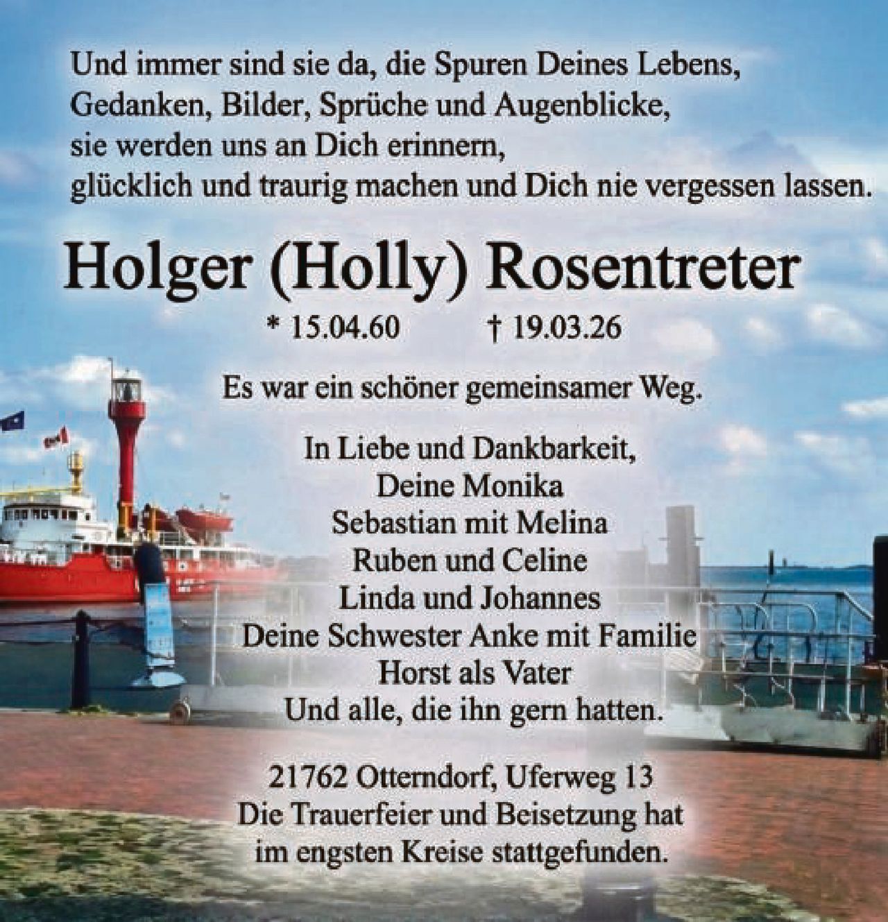 <p>Und immer sind sie da, die Spuren Deines Lebens,<br>Gedanken, Bilder, Sprüche und Augenblicke,<br>sie werden uns an Dich erinnern,<br>glücklich und traurig machen und Dich nie vergessen lassen.</p><p><strong>Holger (Holly) Rosentreter</strong><br>* 15.04.60 † 19.03.26</p><p>Es war ein schöner gemeinsamer Weg.</p><p>In Liebe und Dankbarkeit,<br>Deine Monika<br>Sebastian mit Melina<br>Ruben und Celine<br>Linda und Johannes<br>Deine Schwester Anke mit Familie<br>Horst als Vater<br>Und alle, die ihn gern hatten.</p><p>21762 Otterndorf, Uferweg 13<br>Die Trauerfeier und Beisetzung hat<br>im engsten Kreise stattgefunden.</p>