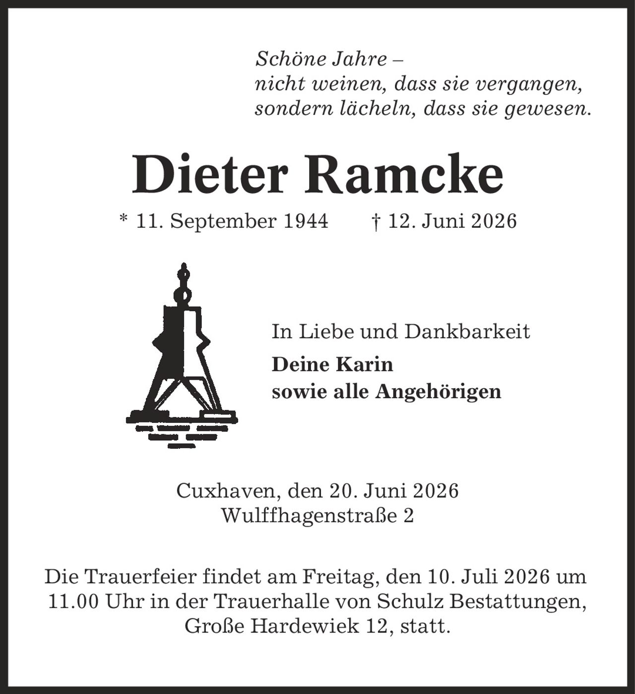 Schöne Jahre - nicht weinen, dass sie vergangen, sondern lächeln, dass sie gewesen. Dieter Ramcke * 11. September 1944 | 12. Juni 2026 In Liebe und Dankbarkeit Deine Karin sowie alle Angehörigen Cuxhaven, den 20. Juni 2026 Wulffhagenstraße 2 Die Trauerfeier findet am Freitag, den 10. Juli 2026 um 11.00 Uhr in der Trauerhalle von Schulz Bestattungen, Große Hardewiek 12, statt.