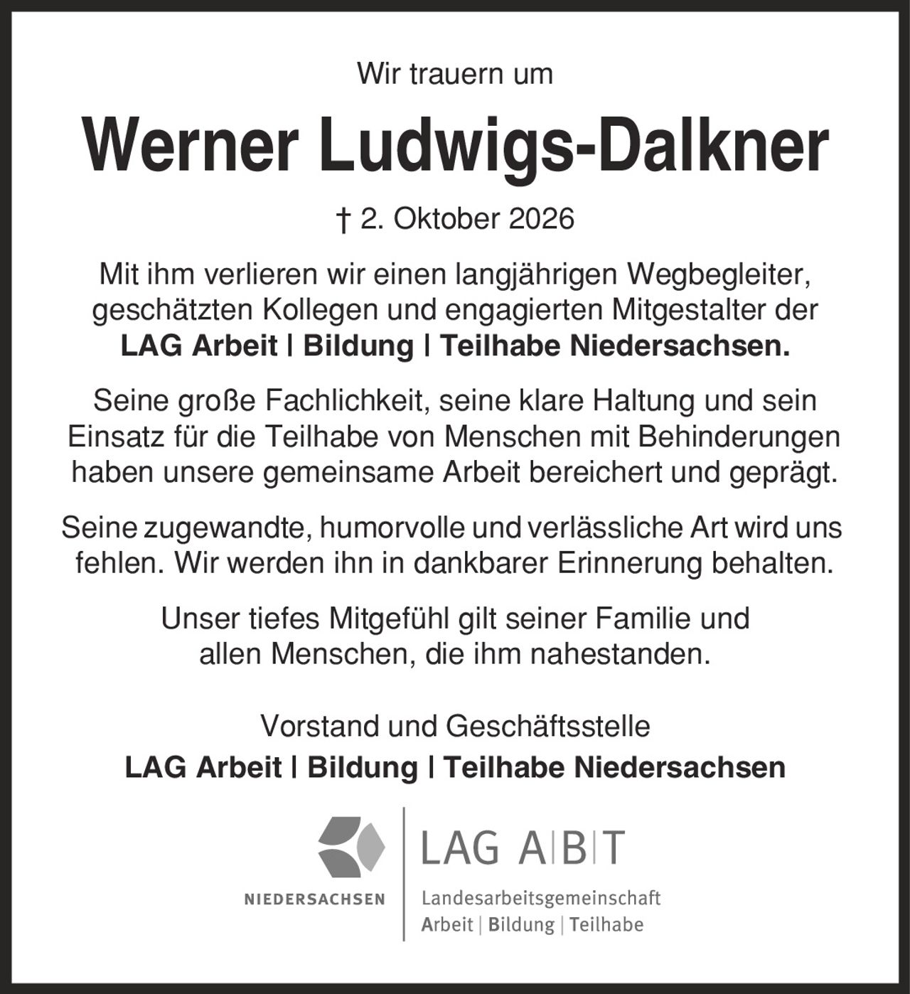 Wir trauern um Werner Ludwigs-Dalkner | 2. Oktober 2026 Mit ihm verlieren wir einen langjährigen Wegbegleiter, geschätzten Kollegen und engagierten Mitgestalter der LAG Arbeit | Bildung | Teilhabe Niedersachsen. Seine große Fachlichkeit, seine klare Haltung und sein Einsatz für die Teilhabe von Menschen mit Behinderungen haben unsere gemeinsame Arbeit bereichert und geprägt. Seine zugewandte, humorvolle und verlässliche Art wird uns fehlen. Wir werden ihn in dankbarer Erinnerung behalten. Unser tiefes Mitgefühl gilt seiner Familie und allen Menschen, die ihm nahestanden. Vorstand und Geschäftsstelle LAG Arbeit | Bildung | Teilhabe Niedersachsen