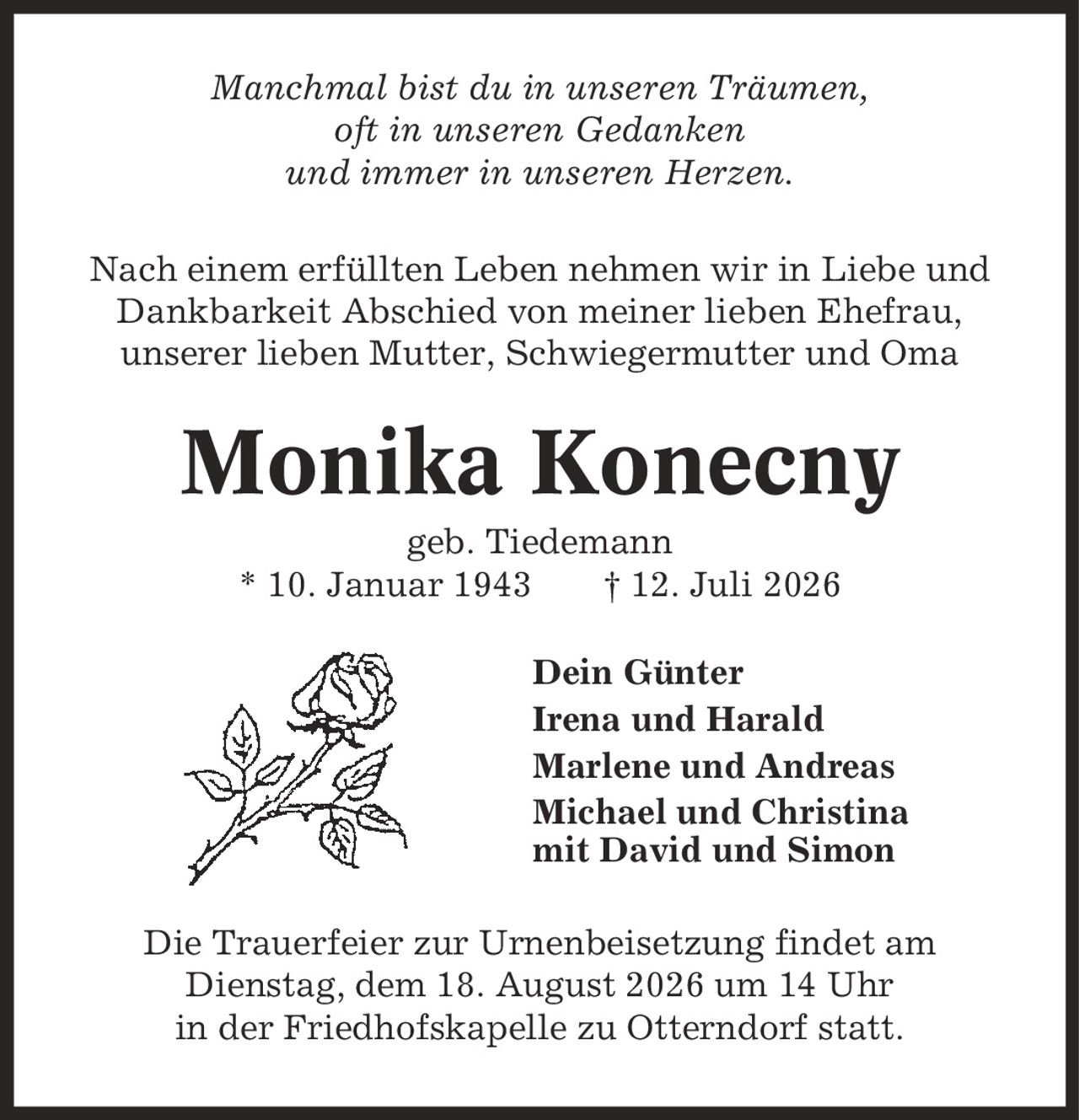 Manchmal bist du in unseren Träumen, oft in unseren Gedanken und immer in unseren Herzen. Nach einem erfüllten Leben nehmen wir in Liebe und Dankbarkeit Abschied von meiner lieben Ehefrau, unserer lieben Mutter, Schwiegermutter und Oma Monika Konecny geb. Tiedemann * 10. Januar 1943 | 12. Juli 2026 Dein Günter Irena und Harald Marlene und Andreas Michael und Christina mit David und Simon Die Trauerfeier zur Urnenbeisetzung findet am Dienstag, dem 18. August 2026 um 14 Uhr in der Friedhofskapelle zu Otterndorf statt.