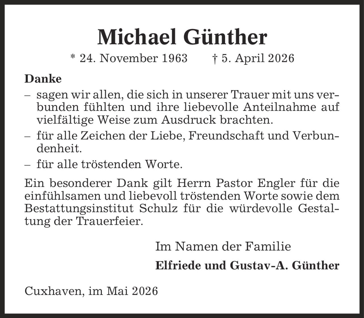 Michael Günther * 24. November 1963 | 5. April 2026 Danke - sagen wir allen, die sich in unserer Trauer mit uns verbunden fühlten und ihre liebevolle Anteilnahme auf vielfältige Weise zum Ausdruck brachten. - für alle Zeichen der Liebe, Freundschaft und Verbundenheit. - für alle tröstenden Worte. Ein besonderer Dank gilt Herrn Pastor Engler für die einfühlsamen und liebevoll tröstenden Worte sowie dem Bestattungsinstitut Schulz für die würdevolle Gestaltung der Trauerfeier. Im Namen der Familie Elfriede und Gustav-A. Günther Cuxhaven, im Mai 2026