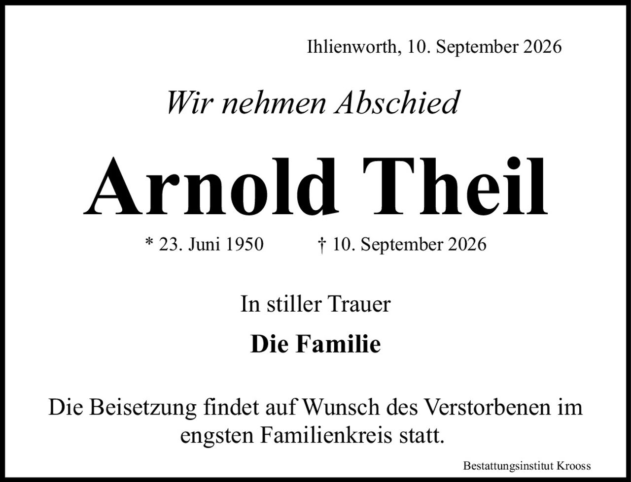 <p><i>Wir nehmen Abschied</i></p>

<p><strong>Arnold Theil</strong></p>

<p>* 23. Juni 1950        † 10. September 2026</p>

<p><i>In stiller Trauer</i></p>

<p><strong>Die Familie</strong></p>

<p>Die Beisetzung findet auf Wunsch des Verstorbenen im engsten Familienkreis statt.</p>

<p>Bestattungsinstitut Krooss</p>