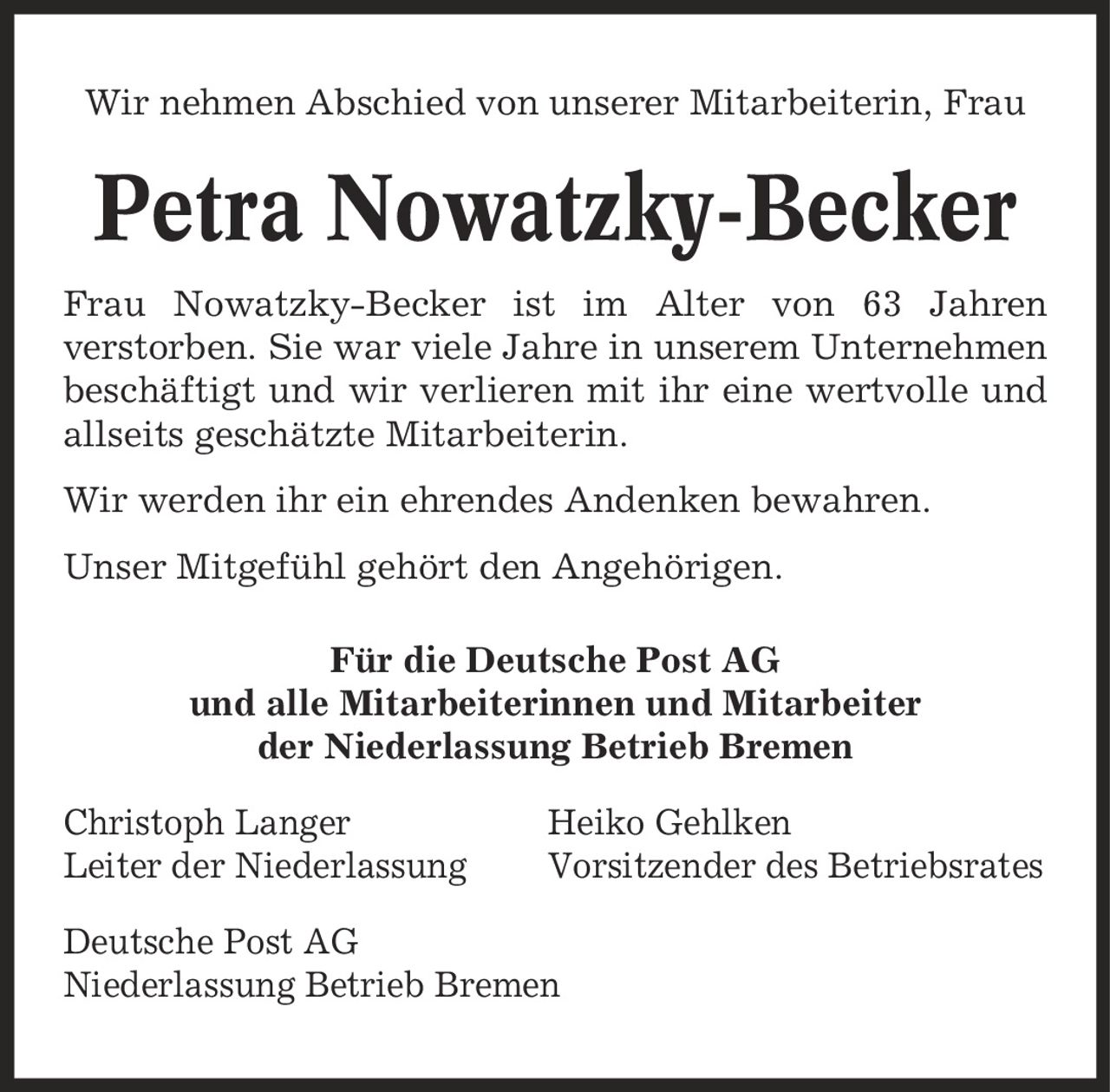 Wir nehmen Abschied von unserer Mitarbeiterin, Frau Petra Nowatzky-Becker Frau Nowatzky-Becker ist im Alter von 63 Jahren verstorben. Sie war viele Jahre in unserem Unternehmen beschäftigt und wir verlieren mit ihr eine wertvolle und allseits geschätzte Mitarbeiterin. Wir werden ihr ein ehrendes Andenken bewahren. Unser Mitgefühl gehört den Angehörigen. Für die Deutsche Post AG und alle Mitarbeiterinnen und Mitarbeiter der Niederlassung Betrieb Bremen Christoph Langer Heiko Gehlken Leiter der Niederlassung Vorsitzender des Betriebsrates Deutsche Post AG Niederlassung Betrieb Bremen