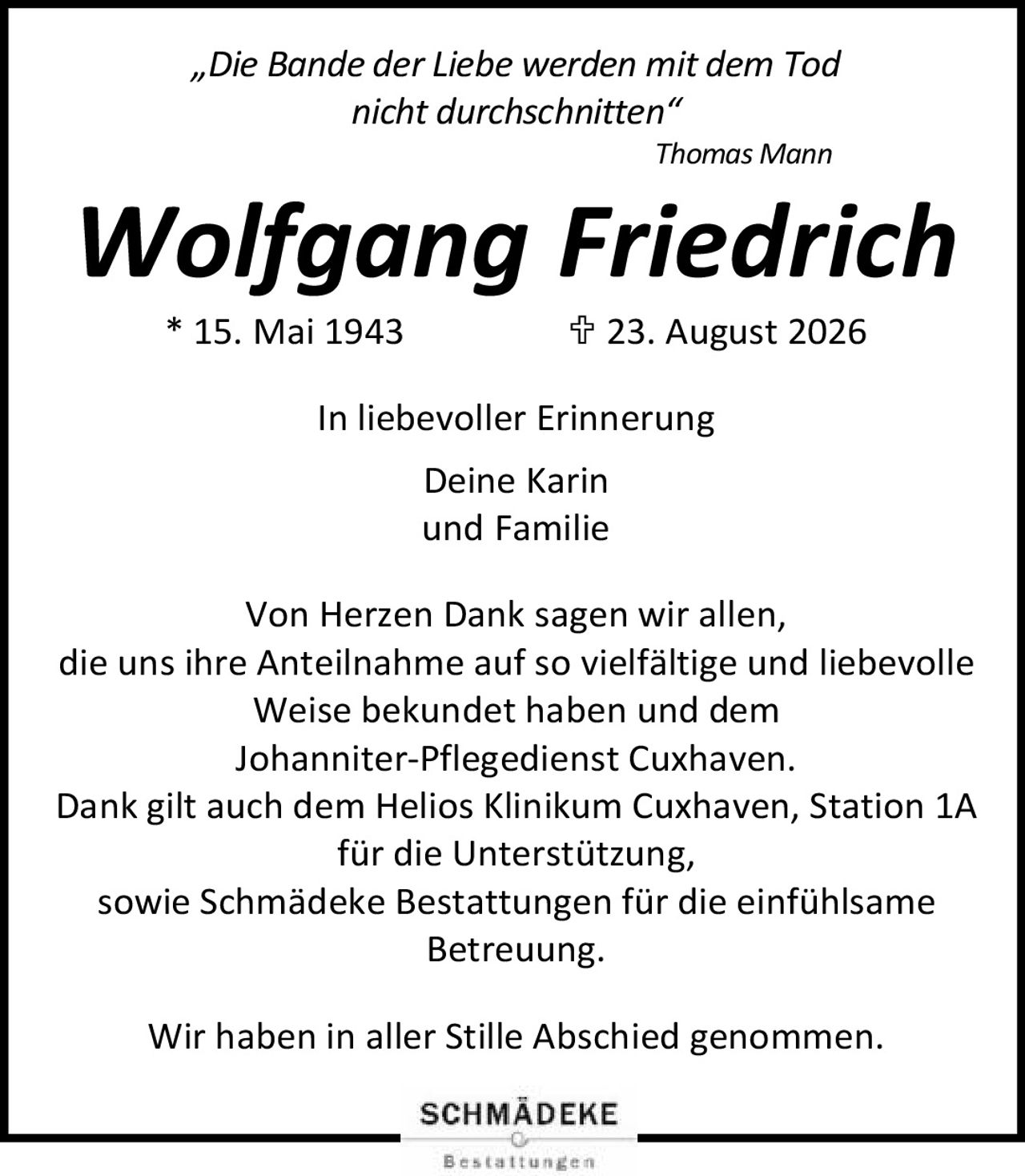 <p><i>„Die Bande der Liebe werden mit dem Tod nicht durchschnitten"</i></p><p><i>Thomas Mann</i></p><p><strong>Wolfgang Friedrich</strong><br/>* 15. Mai 1943    † 23. August 2026</p><p>In liebevoller Erinnerung<br/>Deine Karin<br/>und Familie</p><p>Von Herzen Dank sagen wir allen, die uns ihre Anteilnahme auf so vielfältige und liebevolle Weise bekundet haben und dem Johanniter-Pflegedienst Cuxhaven.<br/>Dank gilt auch dem Helios Klinikum Cuxhaven, Station 1A für die Unterstützung, sowie Schmädeke Bestattungen für die einfühlsame Betreuung.</p><p>Wir haben in aller Stille Abschied genommen.</p>