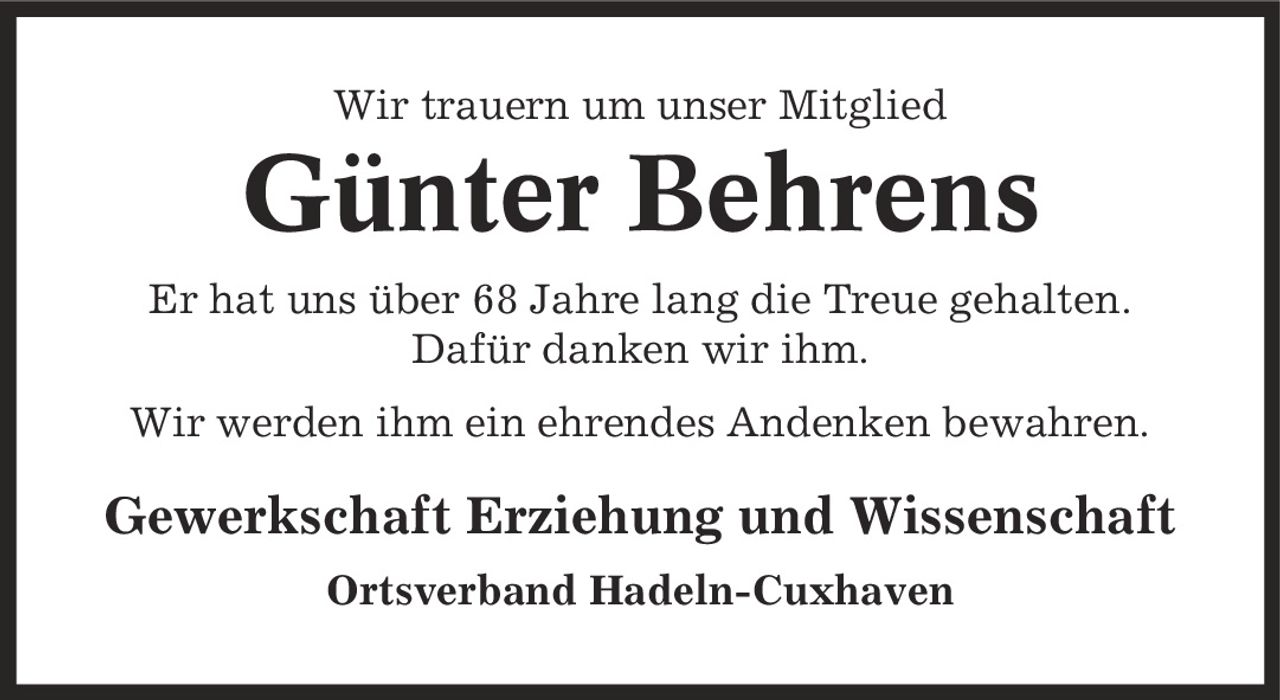 Wir trauern um unser Mitglied Günter Behrens Er hat uns über 68 Jahre lang die Treue gehalten. Dafür danken wir ihm. Wir werden ihm ein ehrendes Andenken bewahren. Gewerkschaft Erziehung und Wissenschaft Ortsverband Hadeln-Cuxhaven