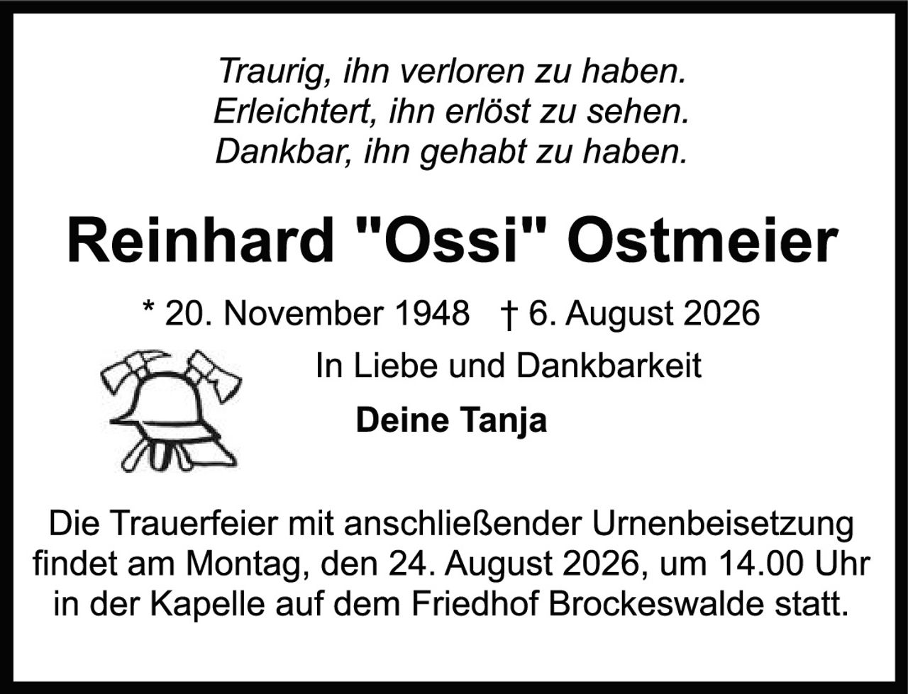 <p><i>Traurig, ihn verloren zu haben.<br>Erleichtert, ihn erlöst zu sehen.<br>Dankbar, ihn gehabt zu haben.</i></p>

<p><strong>Reinhard "Ossi" Ostmeier</strong></p>

<p>* 20. November 1948  † 6. August 2026</p>

<p>In Liebe und Dankbarkeit<br>Deine Tanja</p>

<p>Die Trauerfeier mit anschließender Urnenbeisetzung findet am Montag, den 24. August 2026, um 14.00 Uhr in der Kapelle auf dem Friedhof Brockeswalde statt.</p>
