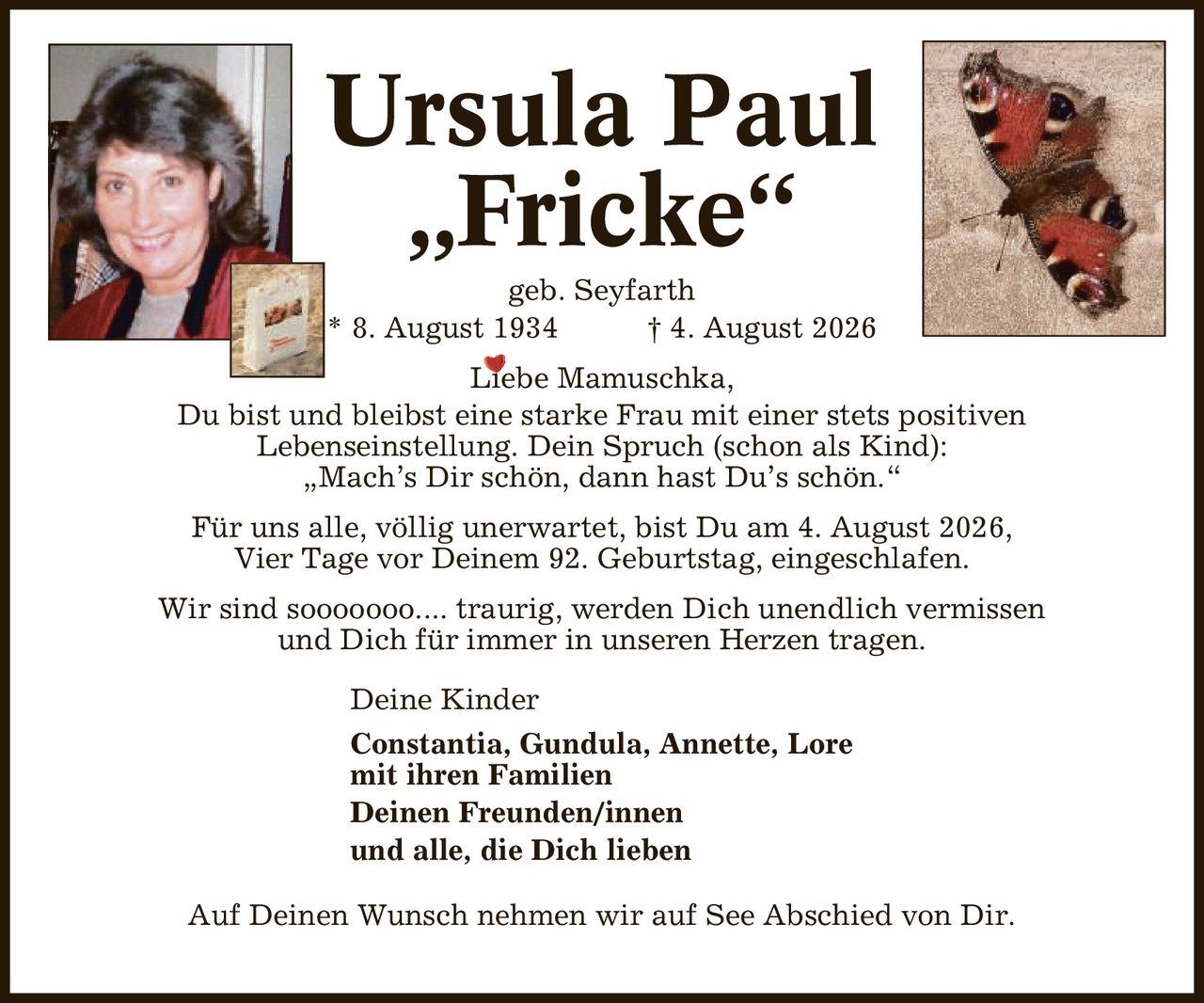 Ursula Paul ,Fricke' geb. Seyfarth * 8. August 1934 | 4. August 2026 Liebe Mamuschka, Du bist und bleibst eine starke Frau mit einer stets positiven Lebenseinstellung. Dein Spruch (schon als Kind): ,Mach's Dir schön, dann hast Du's schön.' Für uns alle, völlig unerwartet, bist Du am 4. August 2026, Vier Tage vor Deinem 92. Geburtstag, eingeschlafen. Wir sind sooooooo.... traurig, werden Dich unendlich vermissen und Dich für immer in unseren Herzen tragen. Deine Kinder Constantia, Gundula, Annette, Lore mit ihren Familien Deinen Freunden/innen und alle, die Dich lieben Auf Deinen Wunsch nehmen wir auf See Abschied von Dir.
