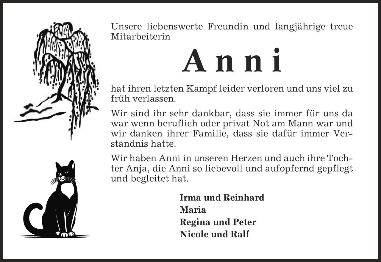 Unsere liebenswerte Freundin und langjährige treue Mitarbeiterin A n n i hat ihren letzten Kampf leider verloren und uns viel zu früh verlassen. Wir sind ihr sehr dankbar, dass sie immer für uns da war wenn beruflich oder privat Not am Mann war und wir danken ihrer Familie, dass sie dafür immer Verständnis hatte. Wir haben Anni in unseren Herzen und auch ihre Tochter Anja, die Anni so liebevoll und aufopfernd gepflegt und begleitet hat. Irma und Reinhard Maria Regina und Peter Nicole und Ralf