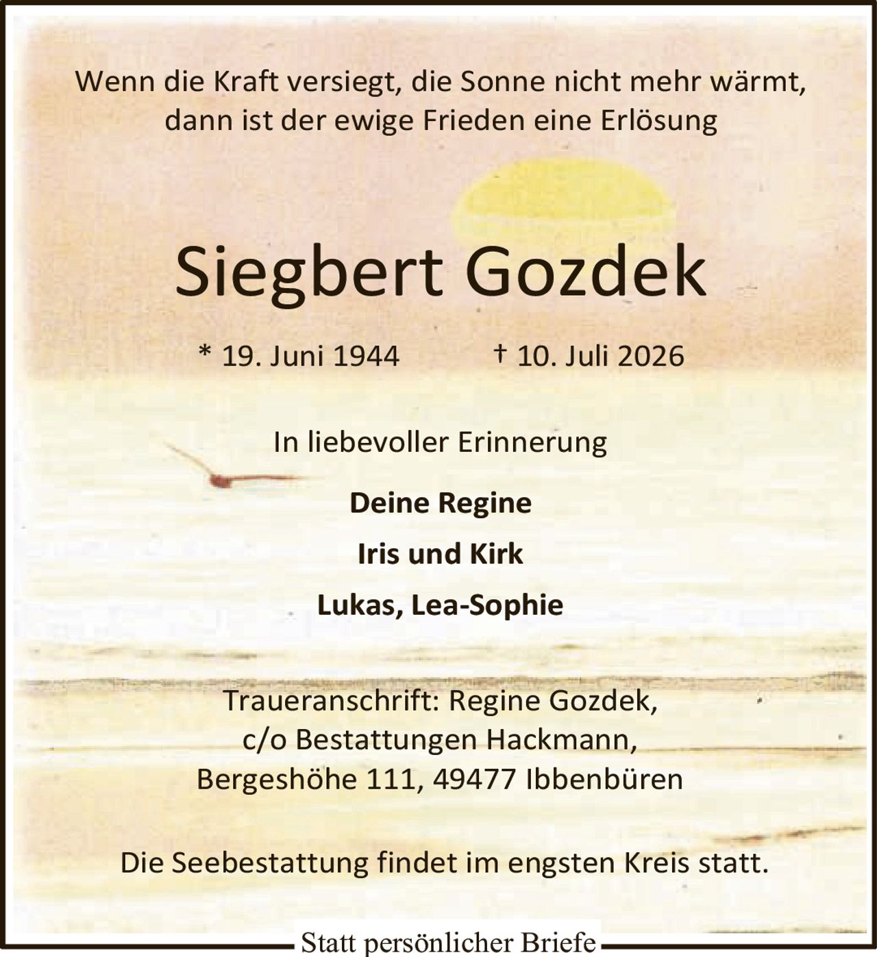<p>Wenn die Kraft versiegt, die Sonne nicht mehr wärmt, dann ist der ewige Frieden eine Erlösung</p><p><strong>Siegbert Gozdek</strong></p><p>* 19. Juni 1944 † 10. Juli 2026</p><p>In liebevoller Erinnerung</p><p><strong>Deine Regine</strong></p><p><strong>Iris und Kirk</strong></p><p><strong>Lukas, Lea-Sophie</strong></p><p>Traueranschrift: Regine Gozdek,<br/>c/o Bestattungen Hackmann,<br/>Bergeshöhe 111, 49477 Ibbenbüren</p><p>Die Seebestattung findet im engsten Kreis statt.</p><p>Statt persönlicher Briefe</p>