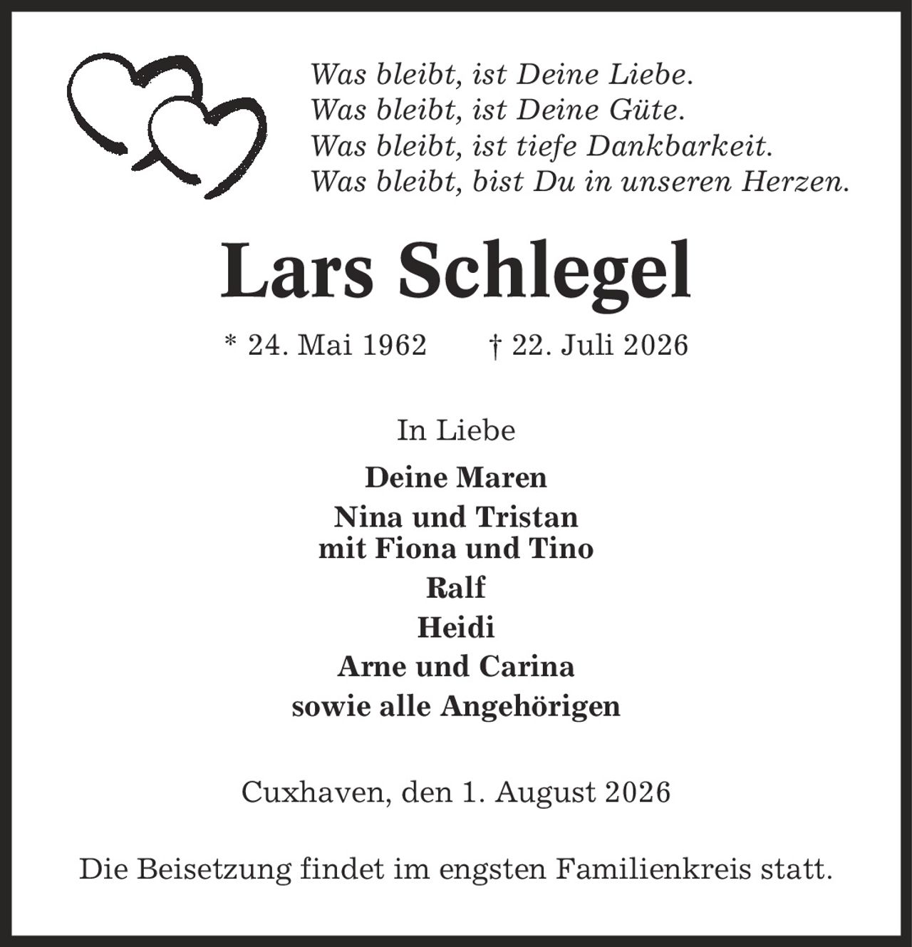 Was bleibt, ist Deine Liebe. Was bleibt, ist Deine Güte. Was bleibt, ist tiefe Dankbarkeit. Was bleibt, bist Du in unseren Herzen. Lars Schlegel * 24. Mai 1962 | 22. Juli 2026 In Liebe Deine Maren Nina und Tristan mit Fiona und Tino Ralf Heidi Arne und Carina sowie alle Angehörigen Cuxhaven, den 1. August 2026 Die Beisetzung findet im engsten Familienkreis statt.