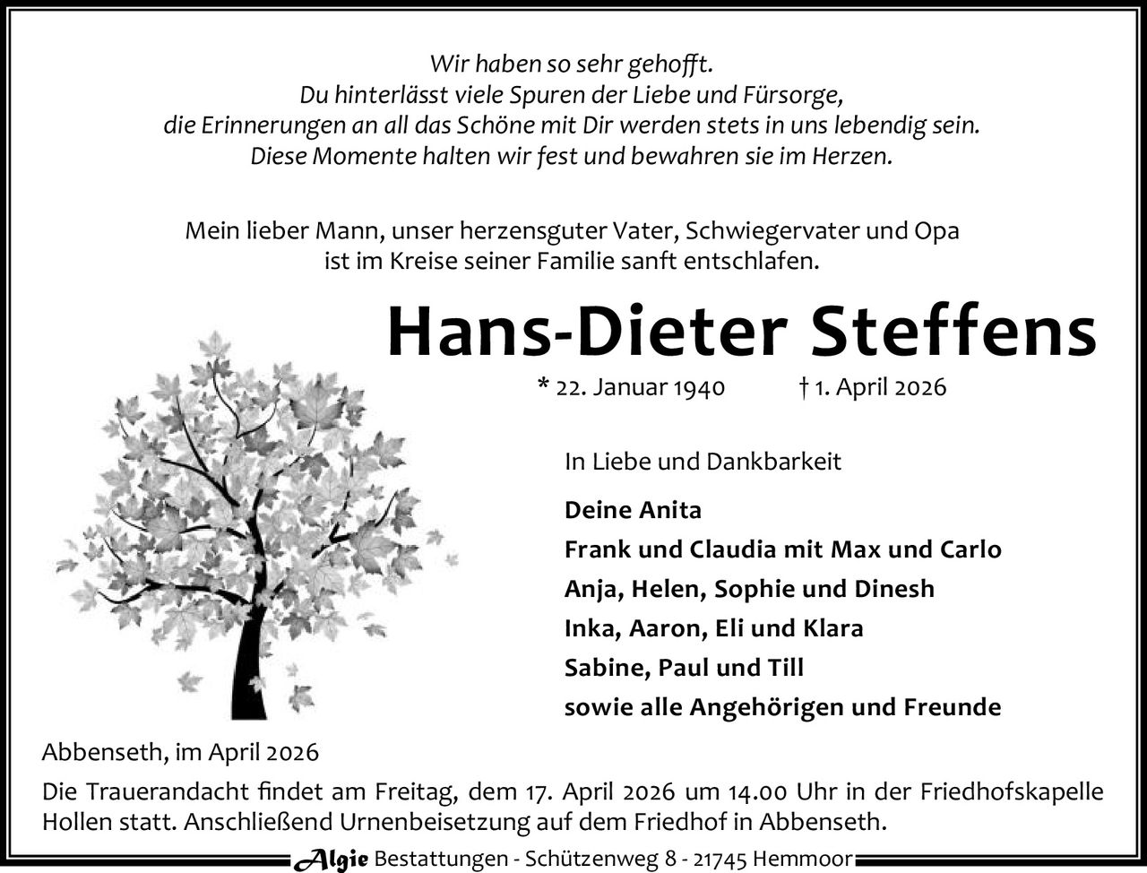 Wir haben so sehr gehoﬀt.
Du hinterlässt viele Spuren der Liebe und Fürsorge,
die Erinnerungen an all das Schöne mit Dir werden stets in uns lebendig sein.
Diese Momente halten wir fest und bewahren sie im Herzen.
Mein lieber Mann, unser herzensguter Vater, Schwiegervater und Opa
ist im Kreise seiner Familie sanft entschlafen.

Hans-Dieter Steffens
* 22. Januar 1940

† 1. April 2026

In Liebe und Dankbarkeit
Deine Anita
Frank und Claudia mit Max und Carlo
Anja, Helen, Sophie und Dinesh
Inka, Aaron, Eli und Klara
Sabine, Paul und Till
sowie alle Angehörigen und Freunde
Abbenseth, im April 2026
Die Trauerandacht ﬁndet am Freitag, dem 17. April 2026 um 14.00 Uhr in der Friedhofskapelle
Hollen statt. Anschließend Urnenbeisetzung auf dem Friedhof in Abbenseth.
Algie Bestattungen - Schützenweg 8 - 21745 Hemmoor
