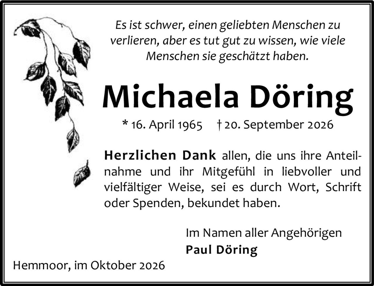 <p><i>Es ist schwer, einen geliebten Menschen zu verlieren, aber es tut gut zu wissen, wie viele Menschen sie geschätzt haben.</i></p>

<p><strong>Michaela Döring</strong><br>
* 16. April 1965 † 20. September 2026</p>

<p><strong>Herzlichen Dank</strong> allen, die uns ihre Anteilnahme und ihr Mitgefühl in liebvoller und vielfältiger Weise, sei es durch Wort, Schrift oder Spenden, bekundet haben.</p>

<p>Im Namen aller Angehörigen<br>
<strong>Paul Döring</strong></p>

<p>Hemmoor, im Oktober 2026</p>