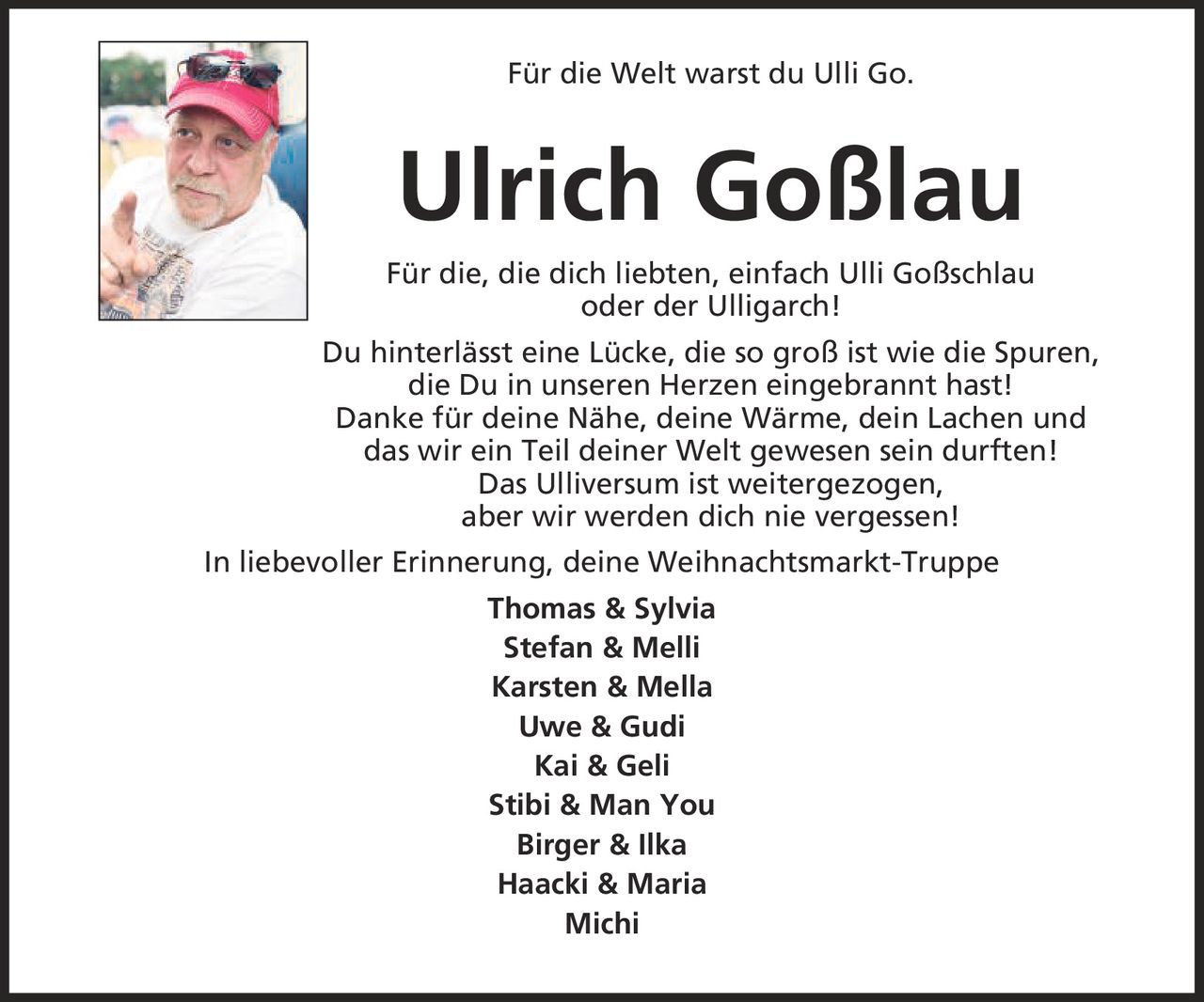 Für die Welt warst du Ulli Go. Ulrich Goßlau Für die, die dich liebten, einfach Ulli Goßschlau oder der Ulligarch! Du hinterlässt eine Lücke, die so groß ist wie die Spuren, die Du in unseren Herzen eingebrannt hast! Danke für deine Nähe, deine Wärme, dein Lachen und das wir ein Teil deiner Welt gewesen sein durften! Das Ulliversum ist weitergezogen, aber wir werden dich nie vergessen! In liebevoller Erinnerung, deine Weihnachtsmarkt-Truppe Thomas & Sylvia Stefan & Melli Karsten & Mella Uwe & Gudi Kai & Geli Stibi & Man You Birger & Ilka Haacki & Maria Michi