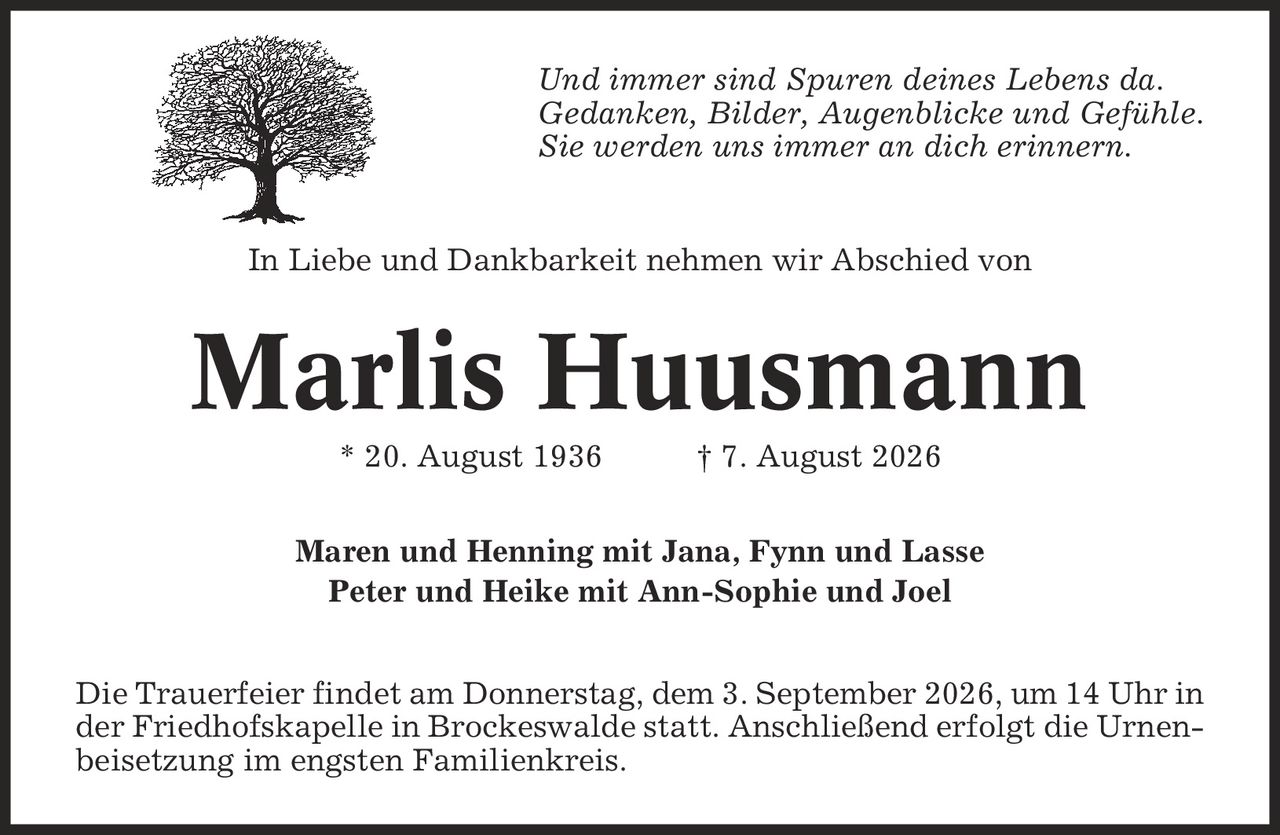 Und immer sind Spuren deines Lebens da. Gedanken, Bilder, Augenblicke und Gefühle. Sie werden uns immer an dich erinnern. In Liebe und Dankbarkeit nehmen wir Abschied von Marlis Huusmann * 20. August 1936 | 7. August 2026 Maren und Henning mit Jana, Fynn und Lasse Peter und Heike mit Ann-Sophie und Joel Die Trauerfeier findet am Donnerstag, dem 3. September 2026, um 14 Uhr in der Friedhofskapelle in Brockeswalde statt. Anschließend erfolgt die Urnenbeisetzung im engsten Familienkreis.