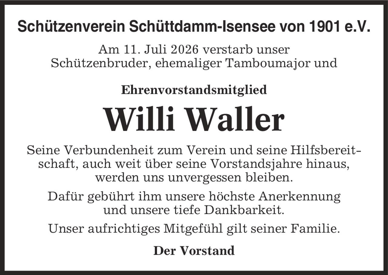 Schützenverein Schüttdamm-Isensee von 1901 e.V. Am 11. Juli 2026 verstarb unser Schützenbruder, ehemaliger Tamboumajor und Ehrenvorstandsmitglied Willi Waller Seine Verbundenheit zum Verein und seine Hilfsbereitschaft, auch weit über seine Vorstandsjahre hinaus, werden uns unvergessen bleiben. Dafür gebührt ihm unsere höchste Anerkennung und unsere tiefe Dankbarkeit. Unser aufrichtiges Mitgefühl gilt seiner Familie. Der Vorstand