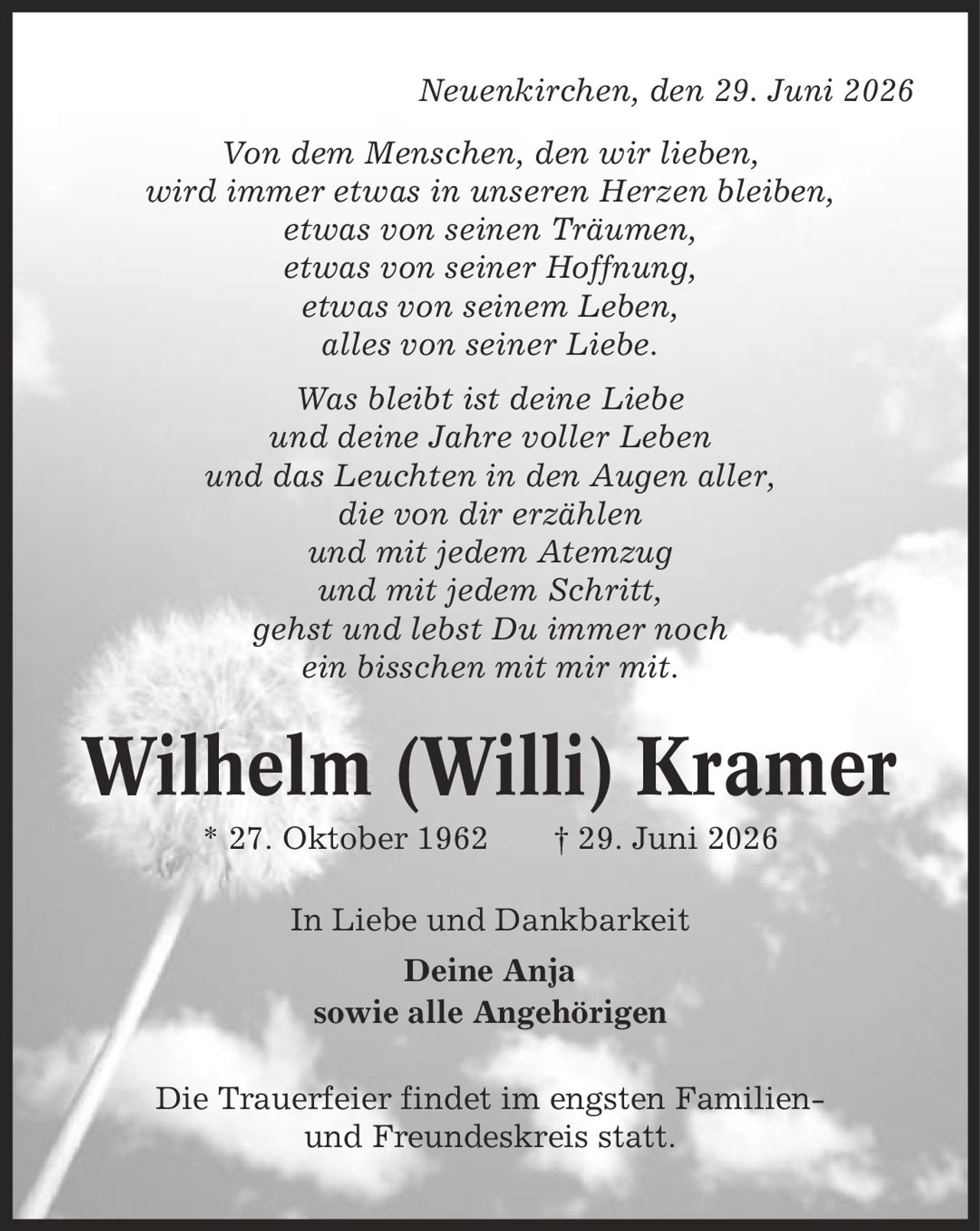 Neuenkirchen, den 29. Juni 2026 Von dem Menschen, den wir lieben, wird immer etwas in unseren Herzen bleiben, etwas von seinen Träumen, etwas von seiner Hoffnung, etwas von seinem Leben, alles von seiner Liebe. Was bleibt ist deine Liebe und deine Jahre voller Leben und das Leuchten in den Augen aller, die von dir erzählen und mit jedem Atemzug und mit jedem Schritt, gehst und lebst Du immer noch ein bisschen mit mir mit. Wilhelm (Willi) Kramer * 27. Oktober 1962 | 29. Juni 2026 In Liebe und Dankbarkeit Deine Anja sowie alle Angehörigen Die Trauerfeier findet im engsten Familien- und Freundeskreis statt.