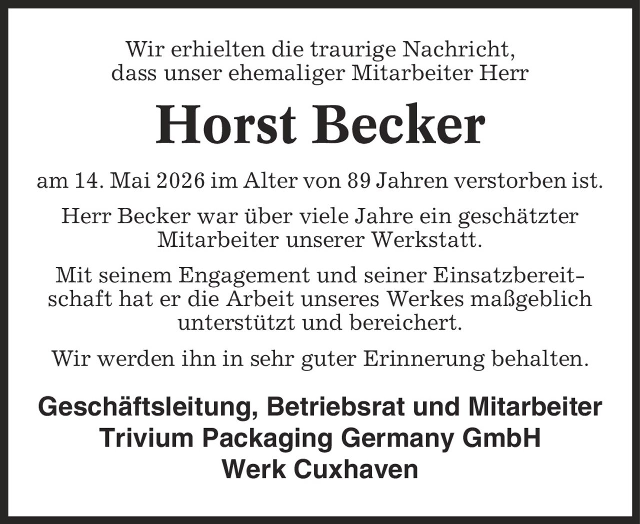 Wir erhielten die traurige Nachricht, dass unser ehemaliger Mitarbeiter Herr Horst Becker am 14. Mai 2026 im Alter von 89 Jahren verstorben ist. Herr Becker war über viele Jahre ein geschätzter Mitarbeiter unserer Werkstatt. Mit seinem Engagement und seiner Einsatzbereitschaft hat er die Arbeit unseres Werkes maßgeblich unterstützt und bereichert. Wir werden ihn in sehr guter Erinnerung behalten. Geschäftsleitung, Betriebsrat und Mitarbeiter Trivium Packaging Germany GmbH Werk Cuxhaven