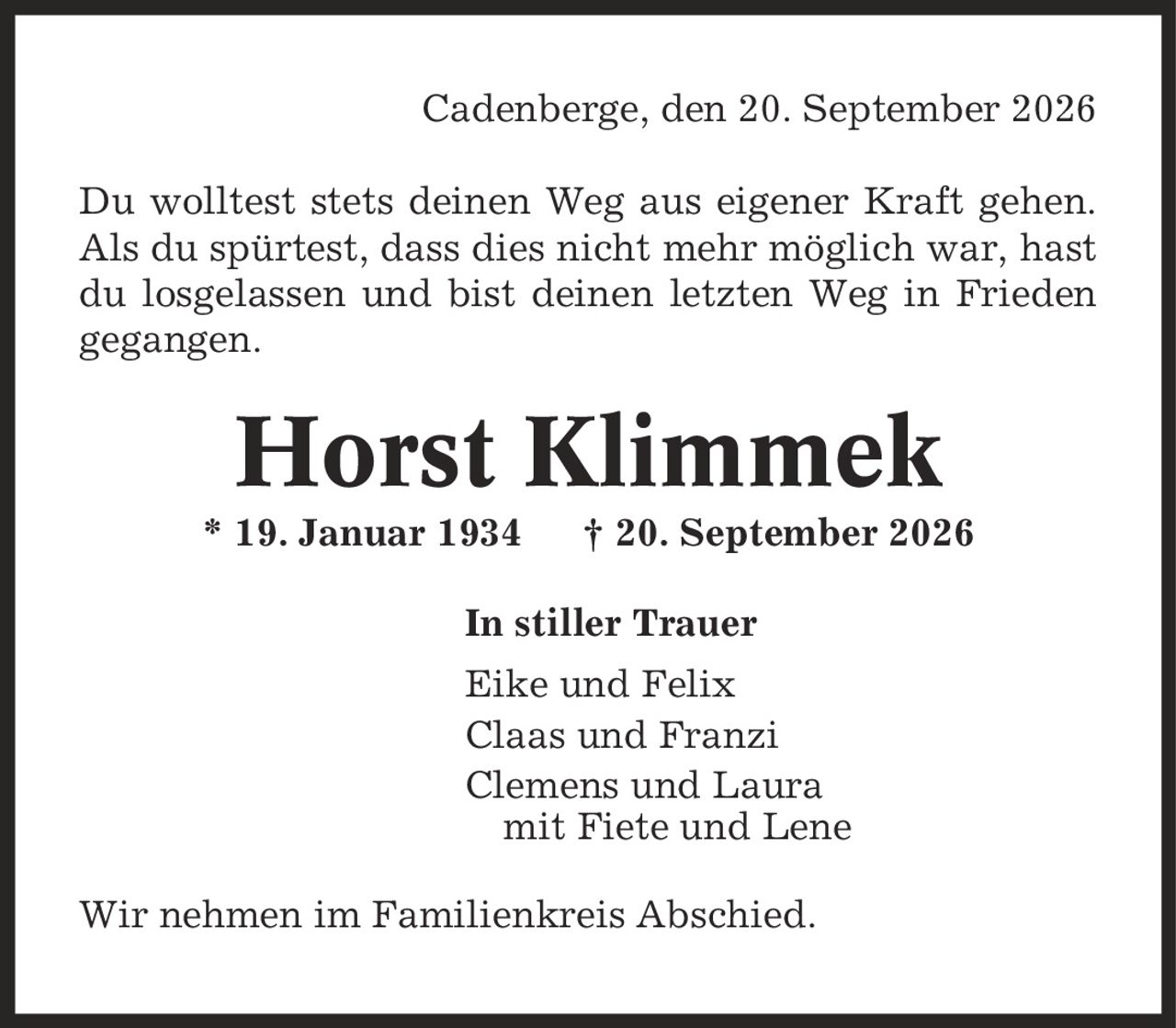 Cadenberge, den 20. September 2026 Du wolltest stets deinen Weg aus eigener Kraft gehen. Als du spürtest, dass dies nicht mehr möglich war, hast du losgelassen und bist deinen letzten Weg in Frieden gegangen. Horst Klimmek * 19. Januar 1934 | 20. September 2026 In stiller Trauer Eike und Felix Claas und Franzi Clemens und Laura mit Fiete und Lene Wir nehmen im Familienkreis Abschied.