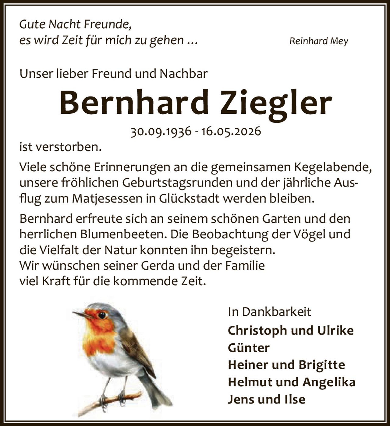 <i>Gute Nacht Freunde,<br>es wird Zeit für mich zu gehen ...</i> Reinhard Mey<br><br>Unser lieber Freund und Nachbar<br><br><strong>Bernhard Ziegler</strong><br><br>30.09.1936 - 16.05.2026<br><br>ist verstorben.<br><br>Viele schöne Erinnerungen an die gemeinsamen Kegelabende, unsere fröhlichen Geburtstagsrunden und der jährliche Ausflug zum Matjesessen in Glückstadt werden bleiben.<br><br>Bernhard erfreute sich an seinem schönen Garten und den herrlichen Blumenbeeten. Die Beobachtung der Vögel und die Vielfalt der Natur konnten ihn begeistern.<br><br>Wir wünschen seiner Gerda und der Familie viel Kraft für die kommende Zeit.<br><br>In Dankbarkeit<br><br>Christoph und Ulrike<br>Günter<br>Heiner und Brigitte<br>Helmut und Angelika<br>Jens und Ilse