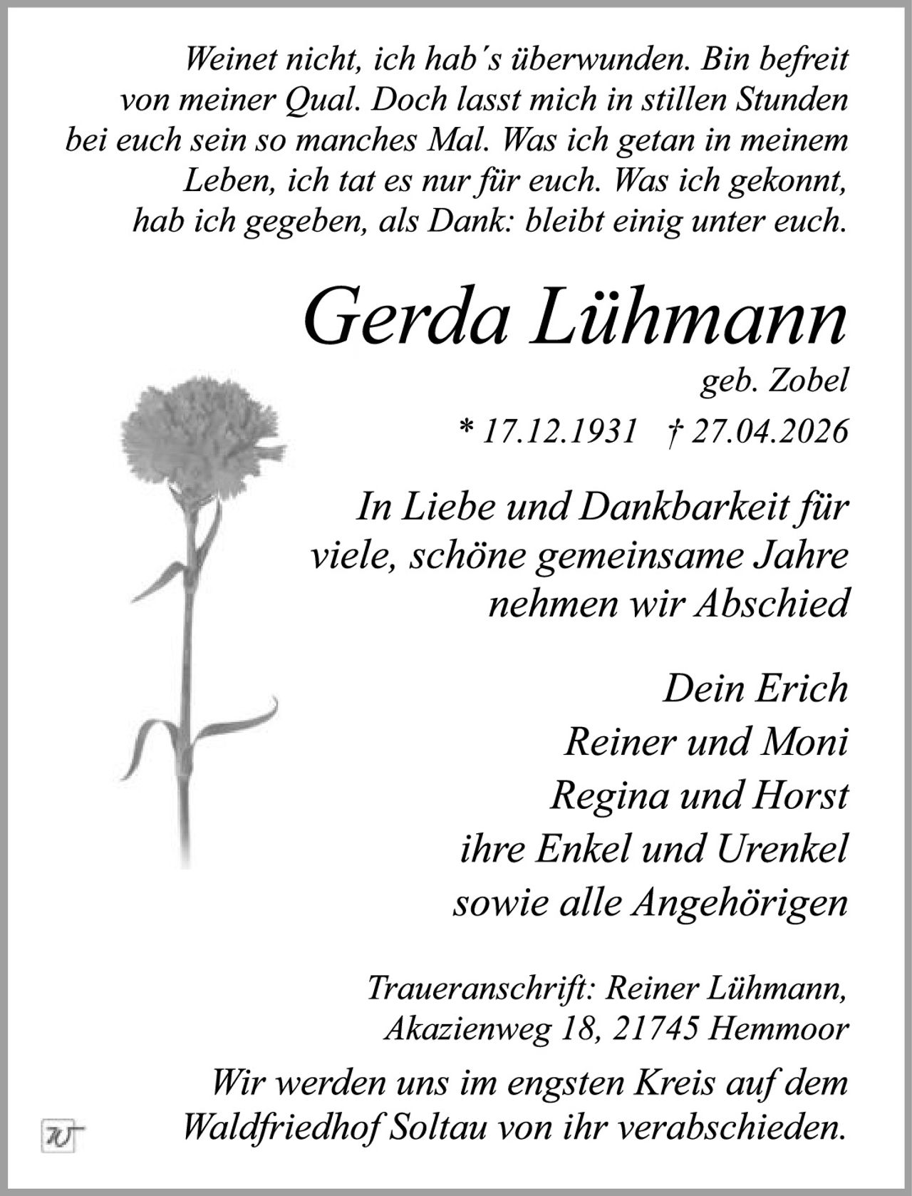<p>Weinet nicht, ich hab´s überwunden. Bin befreit von meiner Qual. Doch lasst mich in stillen Stunden bei euch sein so manches Mal. Was ich getan in meinem Leben, ich tat es nur für euch. Was ich gekonnt, hab ich gegeben, als Dank: bleibt einig unter euch.</p><p><strong>Gerda Lühmann</strong><br>geb. Zobel<br>* 17.12.1931 † 27.04.2026</p><p>In Liebe und Dankbarkeit für viele, schöne gemeinsame Jahre nehmen wir Abschied</p><p>Dein Erich<br>Reiner und Moni<br>Regina und Horst<br>ihre Enkel und Urenkel<br>sowie alle Angehörigen</p><p>Traueranschrift: Reiner Lühmann, Akazienweg 18, 21745 Hemmoor</p><p>Wir werden uns im engsten Kreis auf dem Waldfriedhof Soltau von ihr verabschieden.</p>