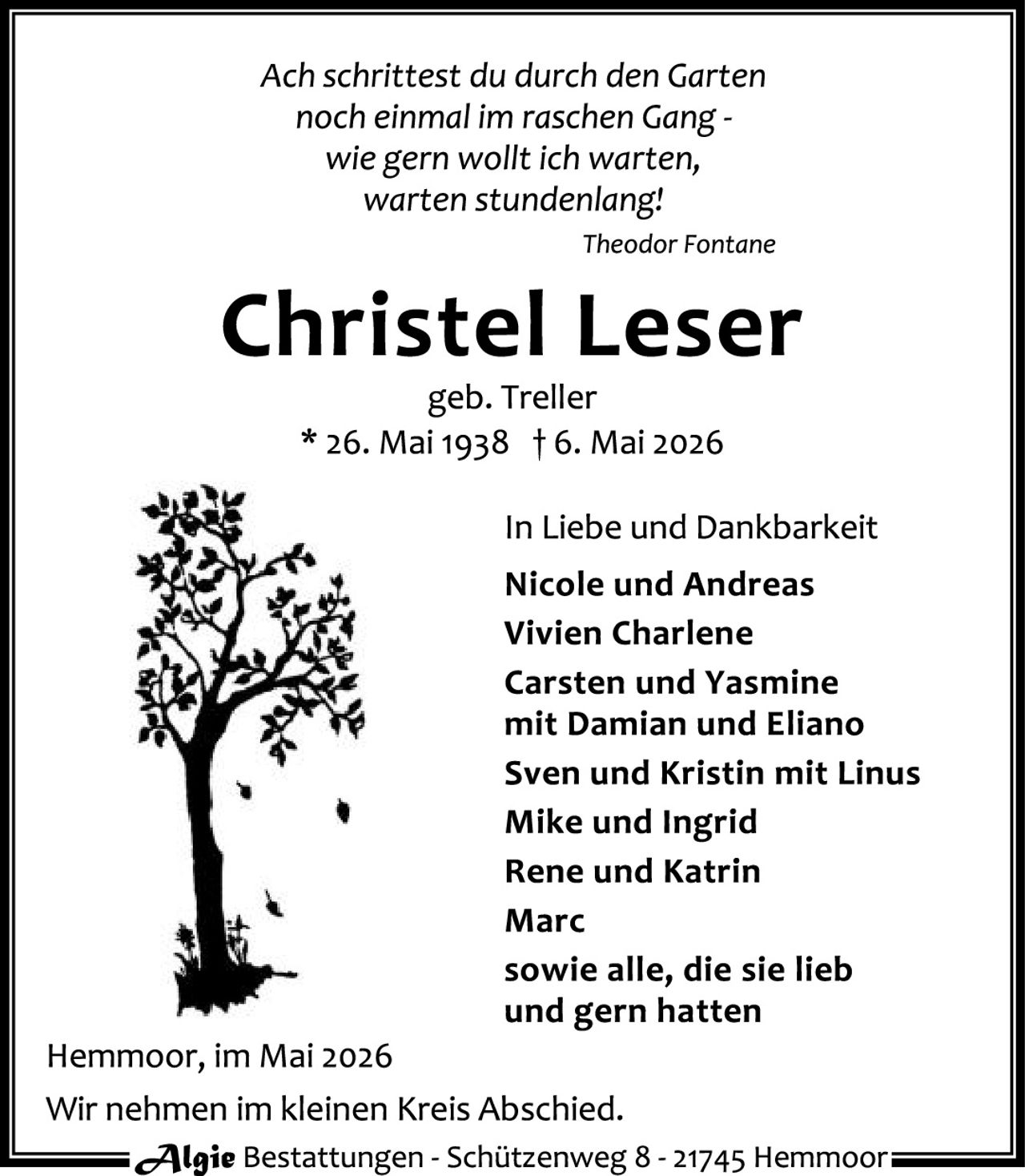 <p>Ach schrittest du durch den Garten<br>noch einmal im raschen Gang -<br>wie gern wollt ich warten,<br>warten stundenlang!<br><i>Theodor Fontane</i></p><p><strong>Christel Leser</strong><br>geb. Treller<br>* 26. Mai 1938 † 6. Mai 2026</p><p>In Liebe und Dankbarkeit<br><strong>Nicole und Andreas</strong><br><strong>Vivien Charlene</strong><br><strong>Carsten und Yasmine<br>mit Damian und Eliano</strong><br><strong>Sven und Kristin mit Linus</strong><br><strong>Mike und Ingrid</strong><br><strong>Rene und Katrin</strong><br><strong>Marc</strong><br><strong>sowie alle, die sie lieb<br>und gern hatten</strong></p><p>Hemmoor, im Mai 2026</p><p>Wir nehmen im kleinen Kreis Abschied.</p><p><em>Algie</em> Bestattungen - Schützenweg 8 - 21745 Hemmoor</p>