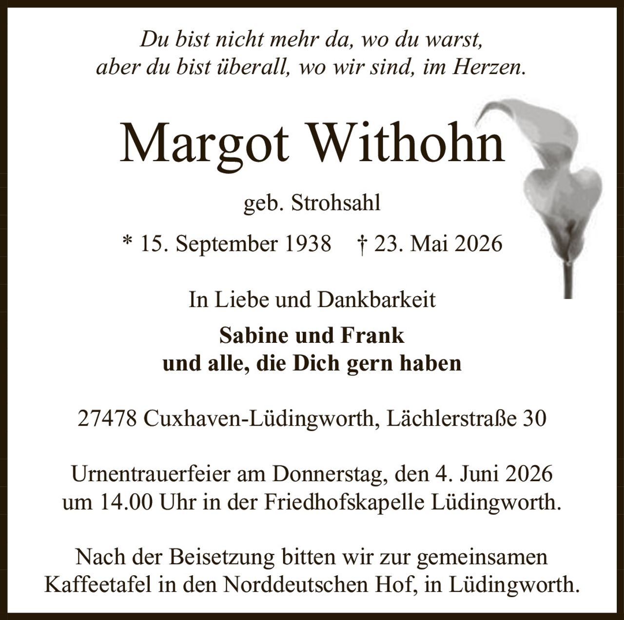<p><i>Du bist nicht mehr da, wo du warst, aber du bist überall, wo wir sind, im Herzen.</i></p>

<p><strong>Margot Withohn</strong><br>geb. Strohsahl<br>* 15. September 1938 † 23. Mai 2026</p>

<p>In Liebe und Dankbarkeit<br><strong>Sabine und Frank</strong><br>und alle, die Dich gern haben</p>

<p>27478 Cuxhaven-Lüdingworth, Lächlerstraße 30</p>

<p>Urnentrauerfei er am Donnerstag, den 4. Juni 2026 um 14.00 Uhr in der Friedhofskapelle Lüdingworth.</p>

<p>Nach der Beisetzung bitten wir zur gemeinsamen Kaffeetafel in den Norddeutschen Hof, in Lüdingworth.</p>