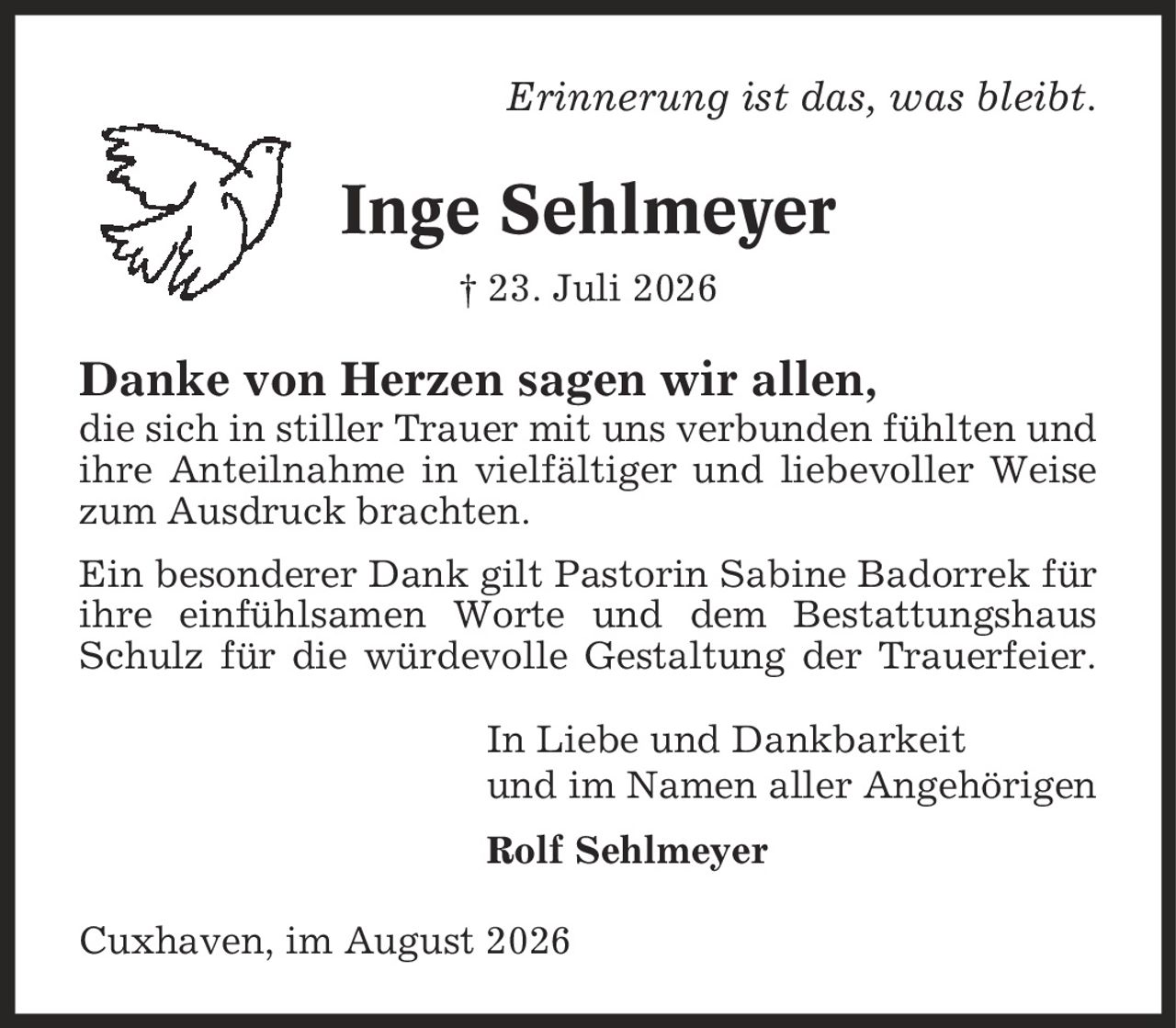 Erinnerung ist das, was bleibt. Inge Sehlmeyer | 23. Juli 2026 Danke von Herzen sagen wir allen, die sich in stiller Trauer mit uns verbunden fühlten und ihre Anteilnahme in vielfältiger und liebevoller Weise zum Ausdruck brachten. Ein besonderer Dank gilt Pastorin Sabine Badorrek für ihre einfühlsamen Worte und dem Bestattungshaus Schulz für die würdevolle Gestaltung der Trauerfeier. In Liebe und Dankbarkeit und im Namen aller Angehörigen Rolf Sehlmeyer Cuxhaven, im August 2026