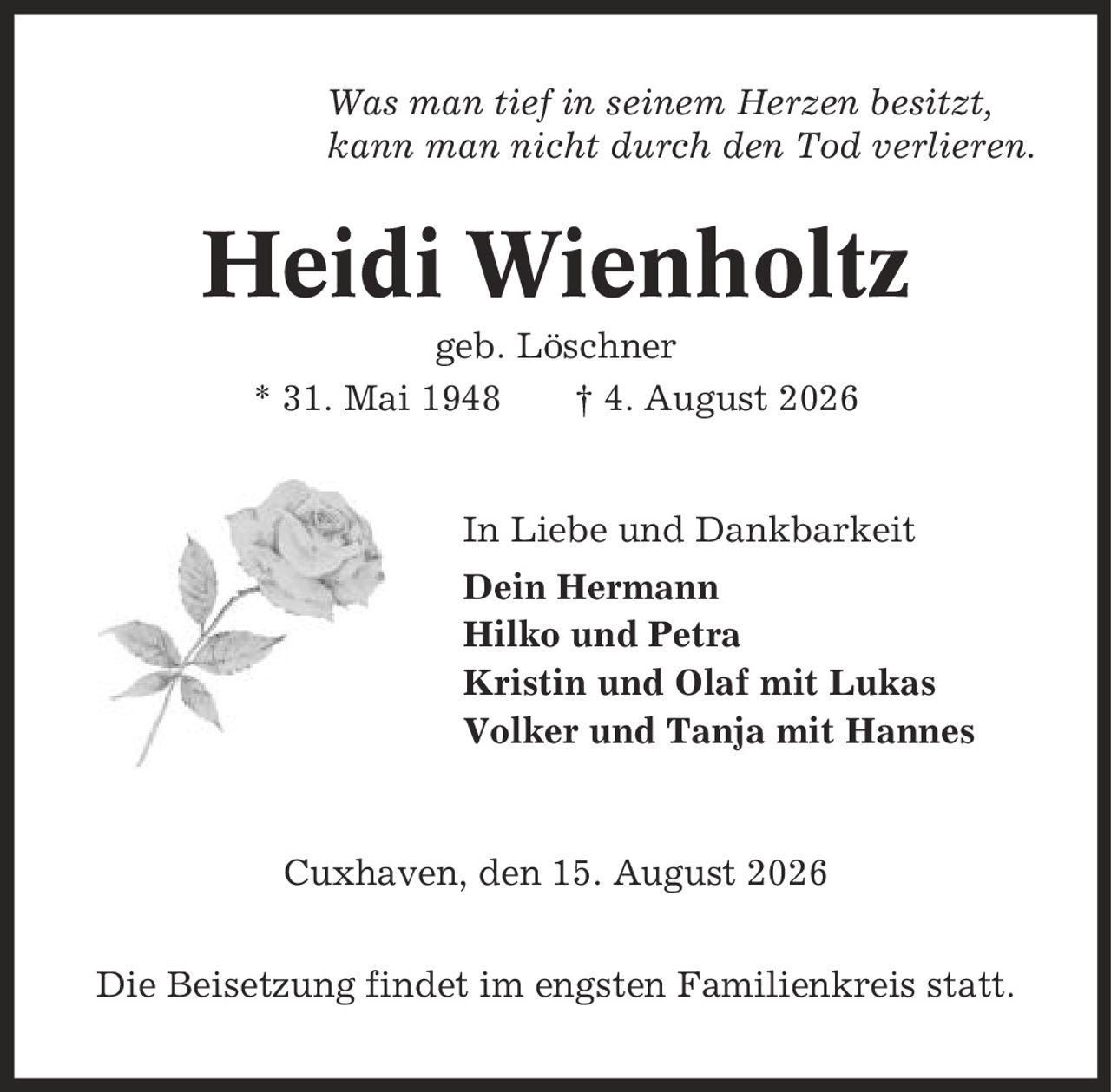 Was man tief in seinem Herzen besitzt, kann man nicht durch den Tod verlieren. Heidi Wienholtz geb. Löschner * 31. Mai 1948 | 4. August 2026 In Liebe und Dankbarkeit Dein Hermann Hilko und Petra Kristin und Olaf mit Lukas Volker und Tanja mit Hannes Cuxhaven, den 15. August 2026 Die Beisetzung findet im engsten Familienkreis statt.